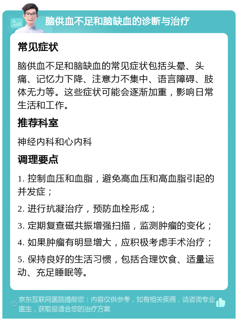 脑供血不足和脑缺血的诊断与治疗 常见症状 脑供血不足和脑缺血的常见症状包括头晕、头痛、记忆力下降、注意力不集中、语言障碍、肢体无力等。这些症状可能会逐渐加重，影响日常生活和工作。 推荐科室 神经内科和心内科 调理要点 1. 控制血压和血脂，避免高血压和高血脂引起的并发症； 2. 进行抗凝治疗，预防血栓形成； 3. 定期复查磁共振增强扫描，监测肿瘤的变化； 4. 如果肿瘤有明显增大，应积极考虑手术治疗； 5. 保持良好的生活习惯，包括合理饮食、适量运动、充足睡眠等。