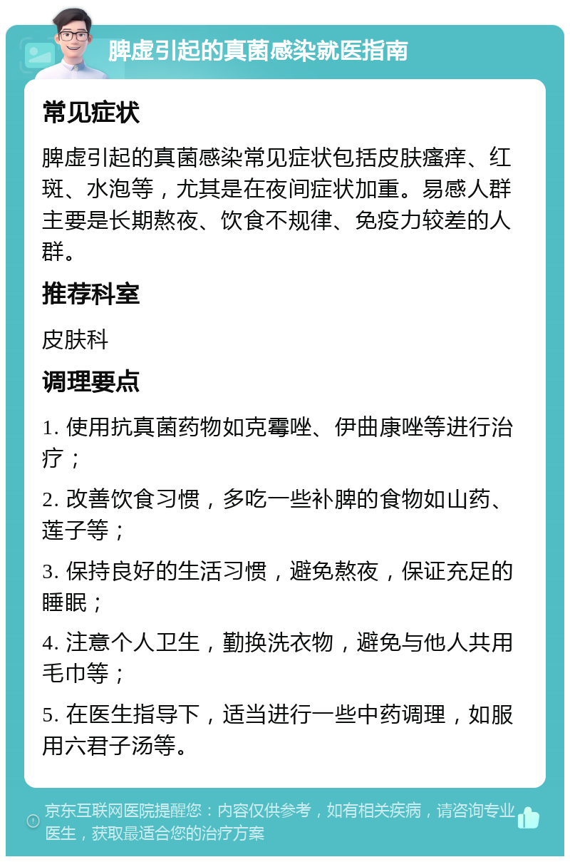 脾虚引起的真菌感染就医指南 常见症状 脾虚引起的真菌感染常见症状包括皮肤瘙痒、红斑、水泡等，尤其是在夜间症状加重。易感人群主要是长期熬夜、饮食不规律、免疫力较差的人群。 推荐科室 皮肤科 调理要点 1. 使用抗真菌药物如克霉唑、伊曲康唑等进行治疗； 2. 改善饮食习惯，多吃一些补脾的食物如山药、莲子等； 3. 保持良好的生活习惯，避免熬夜，保证充足的睡眠； 4. 注意个人卫生，勤换洗衣物，避免与他人共用毛巾等； 5. 在医生指导下，适当进行一些中药调理，如服用六君子汤等。