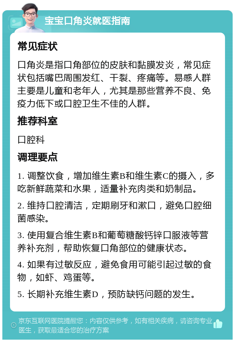 宝宝口角炎就医指南 常见症状 口角炎是指口角部位的皮肤和黏膜发炎，常见症状包括嘴巴周围发红、干裂、疼痛等。易感人群主要是儿童和老年人，尤其是那些营养不良、免疫力低下或口腔卫生不佳的人群。 推荐科室 口腔科 调理要点 1. 调整饮食，增加维生素B和维生素C的摄入，多吃新鲜蔬菜和水果，适量补充肉类和奶制品。 2. 维持口腔清洁，定期刷牙和漱口，避免口腔细菌感染。 3. 使用复合维生素B和葡萄糖酸钙锌口服液等营养补充剂，帮助恢复口角部位的健康状态。 4. 如果有过敏反应，避免食用可能引起过敏的食物，如虾、鸡蛋等。 5. 长期补充维生素D，预防缺钙问题的发生。