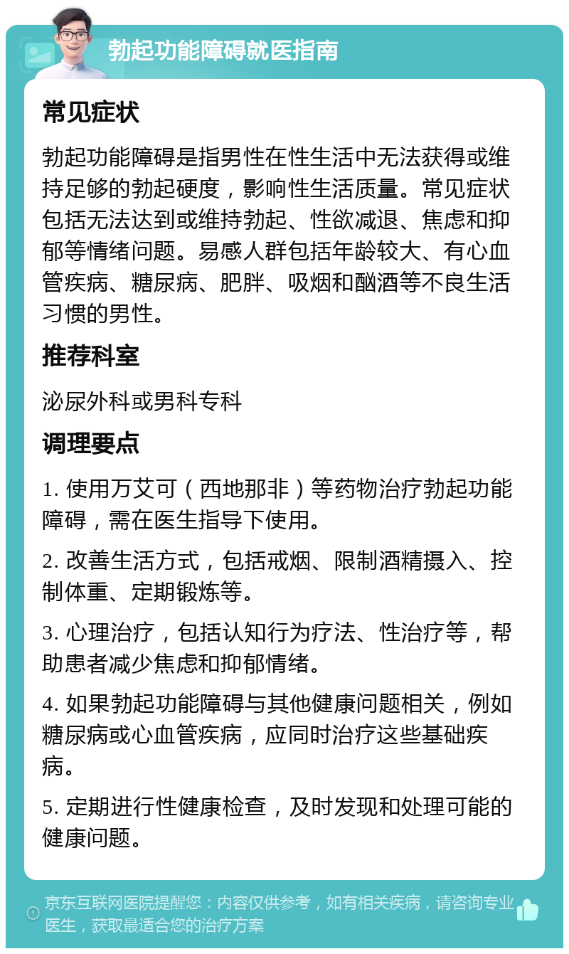 勃起功能障碍就医指南 常见症状 勃起功能障碍是指男性在性生活中无法获得或维持足够的勃起硬度，影响性生活质量。常见症状包括无法达到或维持勃起、性欲减退、焦虑和抑郁等情绪问题。易感人群包括年龄较大、有心血管疾病、糖尿病、肥胖、吸烟和酗酒等不良生活习惯的男性。 推荐科室 泌尿外科或男科专科 调理要点 1. 使用万艾可（西地那非）等药物治疗勃起功能障碍，需在医生指导下使用。 2. 改善生活方式，包括戒烟、限制酒精摄入、控制体重、定期锻炼等。 3. 心理治疗，包括认知行为疗法、性治疗等，帮助患者减少焦虑和抑郁情绪。 4. 如果勃起功能障碍与其他健康问题相关，例如糖尿病或心血管疾病，应同时治疗这些基础疾病。 5. 定期进行性健康检查，及时发现和处理可能的健康问题。