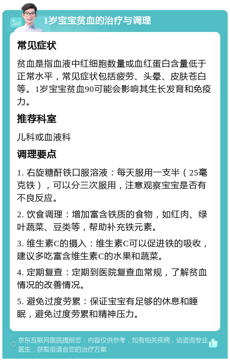 1岁宝宝贫血的治疗与调理 常见症状 贫血是指血液中红细胞数量或血红蛋白含量低于正常水平，常见症状包括疲劳、头晕、皮肤苍白等。1岁宝宝贫血90可能会影响其生长发育和免疫力。 推荐科室 儿科或血液科 调理要点 1. 右旋糖酐铁口服溶液：每天服用一支半（25毫克铁），可以分三次服用，注意观察宝宝是否有不良反应。 2. 饮食调理：增加富含铁质的食物，如红肉、绿叶蔬菜、豆类等，帮助补充铁元素。 3. 维生素C的摄入：维生素C可以促进铁的吸收，建议多吃富含维生素C的水果和蔬菜。 4. 定期复查：定期到医院复查血常规，了解贫血情况的改善情况。 5. 避免过度劳累：保证宝宝有足够的休息和睡眠，避免过度劳累和精神压力。