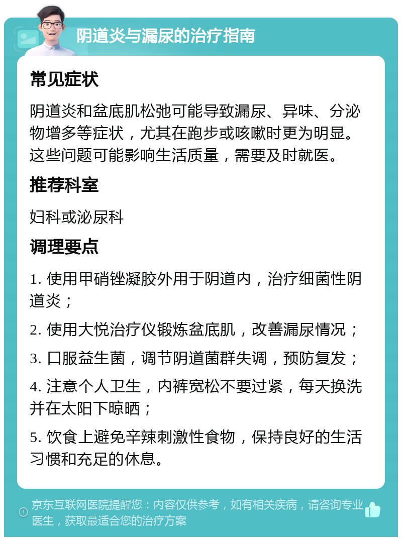 阴道炎与漏尿的治疗指南 常见症状 阴道炎和盆底肌松弛可能导致漏尿、异味、分泌物增多等症状，尤其在跑步或咳嗽时更为明显。这些问题可能影响生活质量，需要及时就医。 推荐科室 妇科或泌尿科 调理要点 1. 使用甲硝锉凝胶外用于阴道内，治疗细菌性阴道炎； 2. 使用大悦治疗仪锻炼盆底肌，改善漏尿情况； 3. 口服益生菌，调节阴道菌群失调，预防复发； 4. 注意个人卫生，内裤宽松不要过紧，每天换洗并在太阳下晾晒； 5. 饮食上避免辛辣刺激性食物，保持良好的生活习惯和充足的休息。