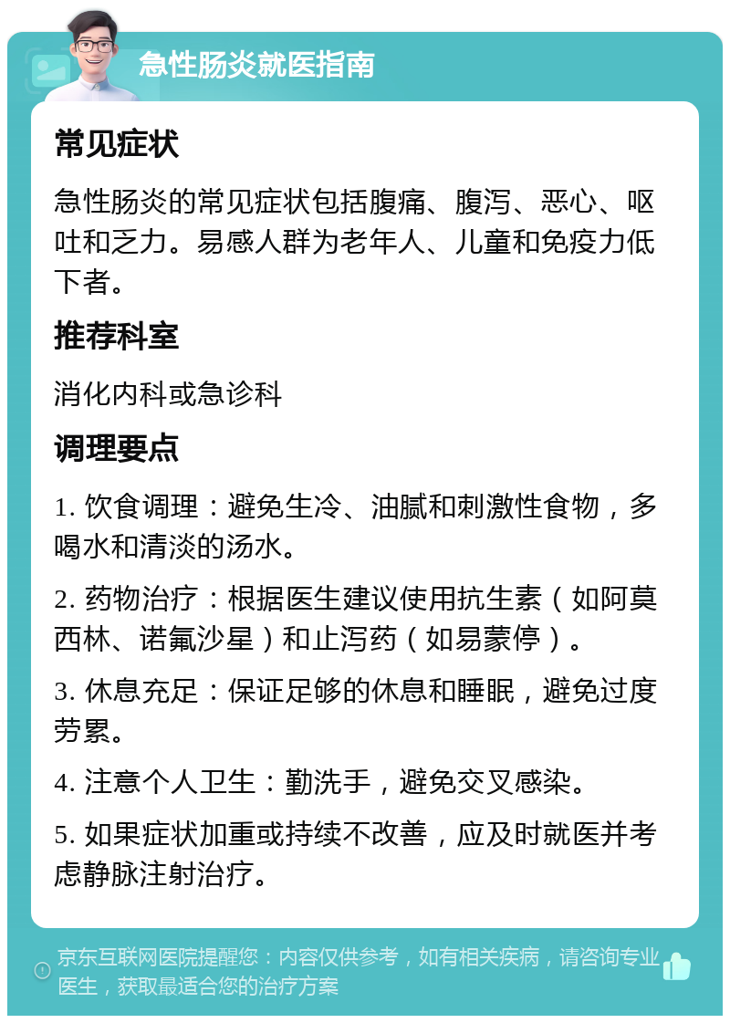 急性肠炎就医指南 常见症状 急性肠炎的常见症状包括腹痛、腹泻、恶心、呕吐和乏力。易感人群为老年人、儿童和免疫力低下者。 推荐科室 消化内科或急诊科 调理要点 1. 饮食调理：避免生冷、油腻和刺激性食物，多喝水和清淡的汤水。 2. 药物治疗：根据医生建议使用抗生素（如阿莫西林、诺氟沙星）和止泻药（如易蒙停）。 3. 休息充足：保证足够的休息和睡眠，避免过度劳累。 4. 注意个人卫生：勤洗手，避免交叉感染。 5. 如果症状加重或持续不改善，应及时就医并考虑静脉注射治疗。