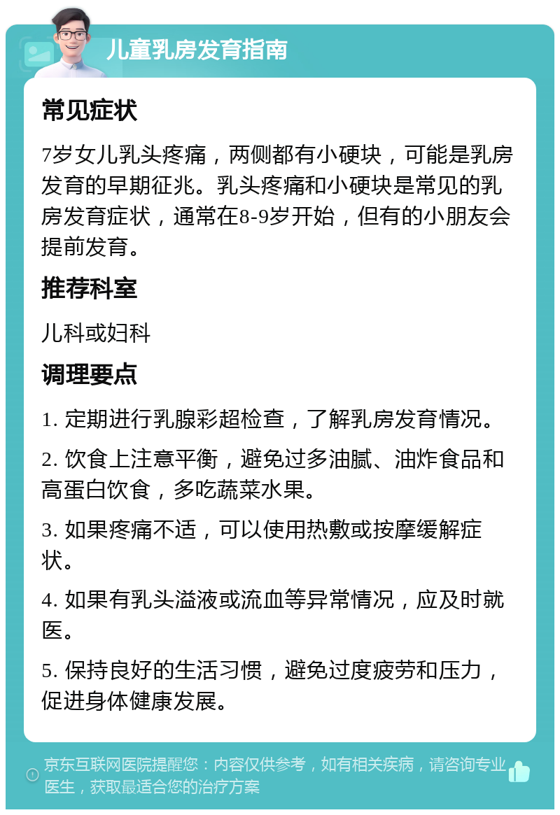 儿童乳房发育指南 常见症状 7岁女儿乳头疼痛，两侧都有小硬块，可能是乳房发育的早期征兆。乳头疼痛和小硬块是常见的乳房发育症状，通常在8-9岁开始，但有的小朋友会提前发育。 推荐科室 儿科或妇科 调理要点 1. 定期进行乳腺彩超检查，了解乳房发育情况。 2. 饮食上注意平衡，避免过多油腻、油炸食品和高蛋白饮食，多吃蔬菜水果。 3. 如果疼痛不适，可以使用热敷或按摩缓解症状。 4. 如果有乳头溢液或流血等异常情况，应及时就医。 5. 保持良好的生活习惯，避免过度疲劳和压力，促进身体健康发展。