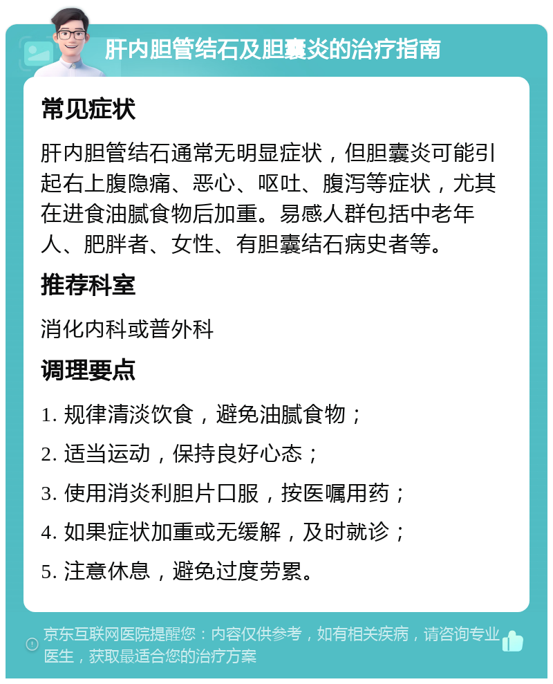 肝内胆管结石及胆囊炎的治疗指南 常见症状 肝内胆管结石通常无明显症状，但胆囊炎可能引起右上腹隐痛、恶心、呕吐、腹泻等症状，尤其在进食油腻食物后加重。易感人群包括中老年人、肥胖者、女性、有胆囊结石病史者等。 推荐科室 消化内科或普外科 调理要点 1. 规律清淡饮食，避免油腻食物； 2. 适当运动，保持良好心态； 3. 使用消炎利胆片口服，按医嘱用药； 4. 如果症状加重或无缓解，及时就诊； 5. 注意休息，避免过度劳累。