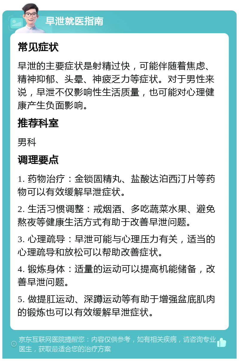 早泄就医指南 常见症状 早泄的主要症状是射精过快，可能伴随着焦虑、精神抑郁、头晕、神疲乏力等症状。对于男性来说，早泄不仅影响性生活质量，也可能对心理健康产生负面影响。 推荐科室 男科 调理要点 1. 药物治疗：金锁固精丸、盐酸达泊西汀片等药物可以有效缓解早泄症状。 2. 生活习惯调整：戒烟酒、多吃蔬菜水果、避免熬夜等健康生活方式有助于改善早泄问题。 3. 心理疏导：早泄可能与心理压力有关，适当的心理疏导和放松可以帮助改善症状。 4. 锻炼身体：适量的运动可以提高机能储备，改善早泄问题。 5. 做提肛运动、深蹲运动等有助于增强盆底肌肉的锻炼也可以有效缓解早泄症状。