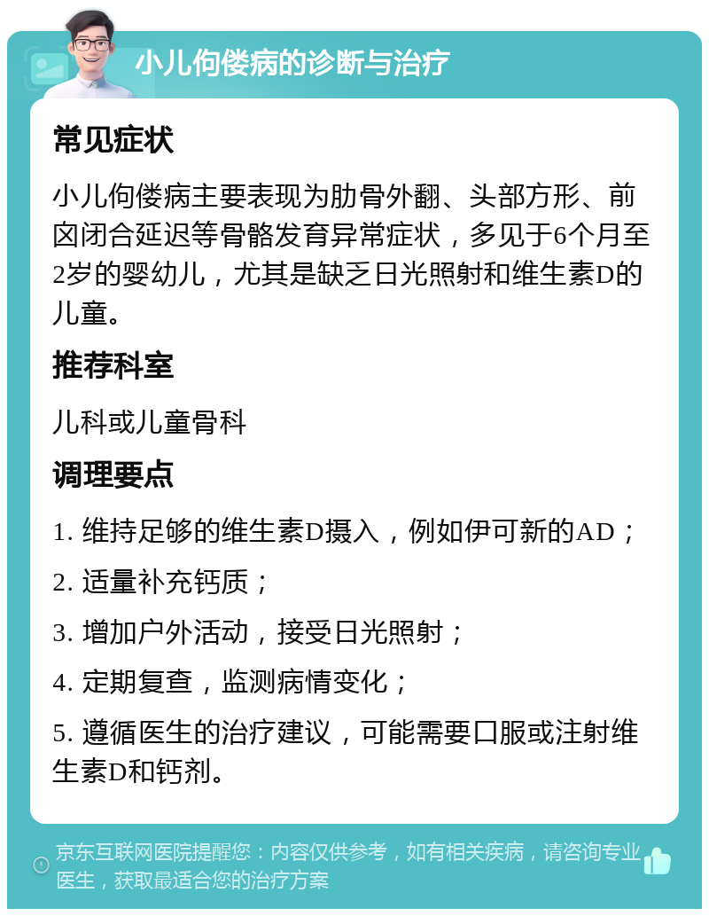 小儿佝偻病的诊断与治疗 常见症状 小儿佝偻病主要表现为肋骨外翻、头部方形、前囟闭合延迟等骨骼发育异常症状，多见于6个月至2岁的婴幼儿，尤其是缺乏日光照射和维生素D的儿童。 推荐科室 儿科或儿童骨科 调理要点 1. 维持足够的维生素D摄入，例如伊可新的AD； 2. 适量补充钙质； 3. 增加户外活动，接受日光照射； 4. 定期复查，监测病情变化； 5. 遵循医生的治疗建议，可能需要口服或注射维生素D和钙剂。