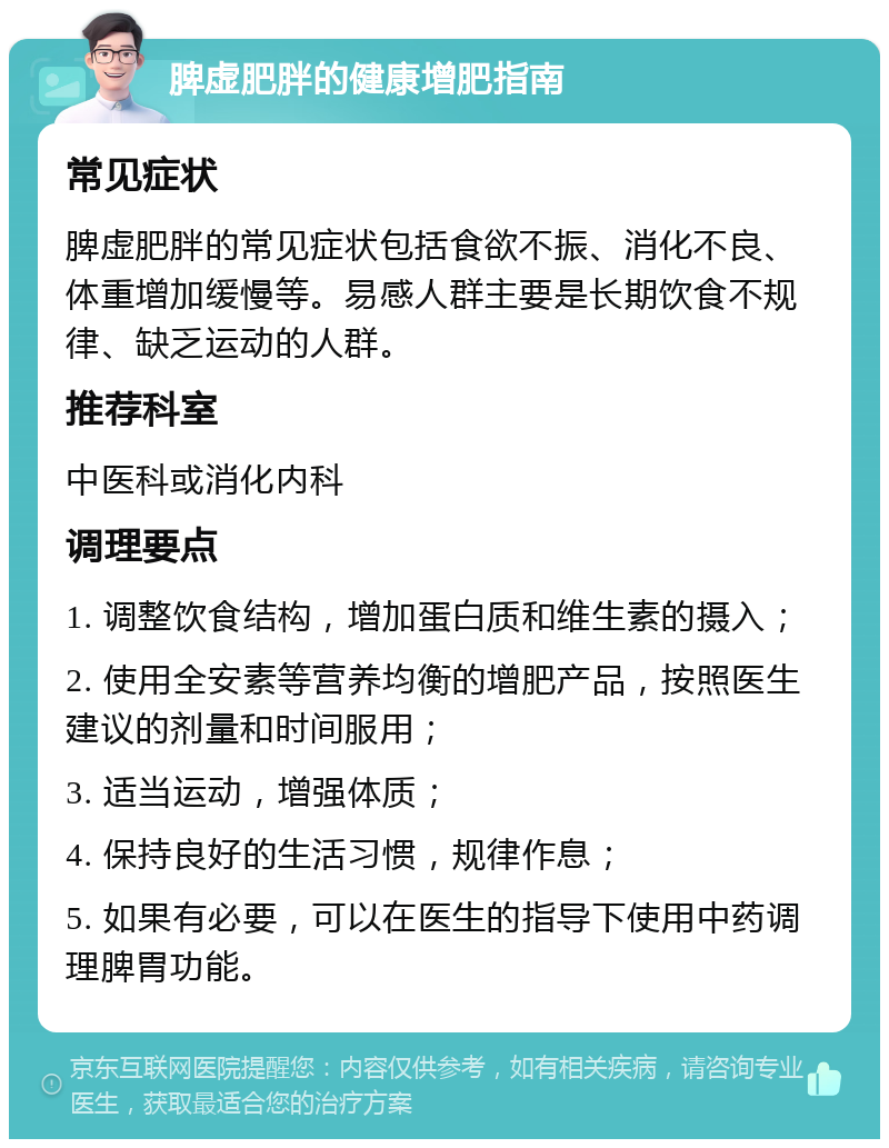 脾虚肥胖的健康增肥指南 常见症状 脾虚肥胖的常见症状包括食欲不振、消化不良、体重增加缓慢等。易感人群主要是长期饮食不规律、缺乏运动的人群。 推荐科室 中医科或消化内科 调理要点 1. 调整饮食结构，增加蛋白质和维生素的摄入； 2. 使用全安素等营养均衡的增肥产品，按照医生建议的剂量和时间服用； 3. 适当运动，增强体质； 4. 保持良好的生活习惯，规律作息； 5. 如果有必要，可以在医生的指导下使用中药调理脾胃功能。