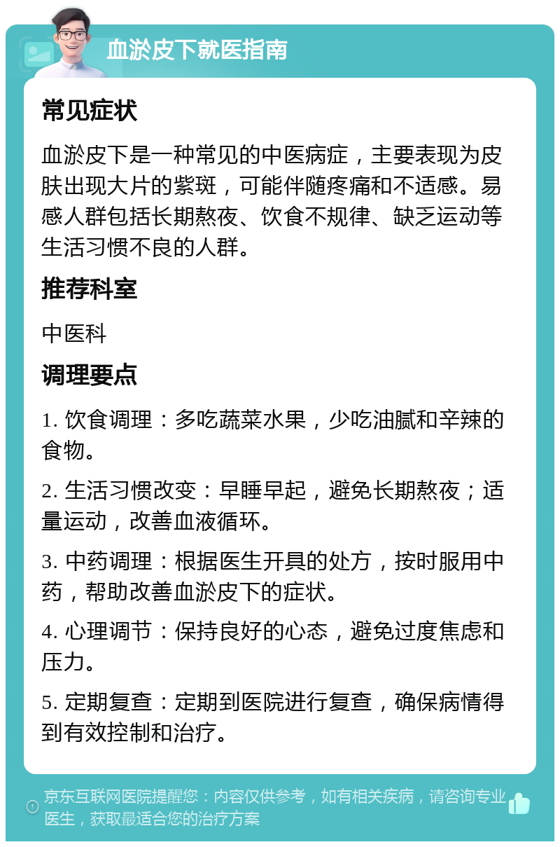 血淤皮下就医指南 常见症状 血淤皮下是一种常见的中医病症，主要表现为皮肤出现大片的紫斑，可能伴随疼痛和不适感。易感人群包括长期熬夜、饮食不规律、缺乏运动等生活习惯不良的人群。 推荐科室 中医科 调理要点 1. 饮食调理：多吃蔬菜水果，少吃油腻和辛辣的食物。 2. 生活习惯改变：早睡早起，避免长期熬夜；适量运动，改善血液循环。 3. 中药调理：根据医生开具的处方，按时服用中药，帮助改善血淤皮下的症状。 4. 心理调节：保持良好的心态，避免过度焦虑和压力。 5. 定期复查：定期到医院进行复查，确保病情得到有效控制和治疗。