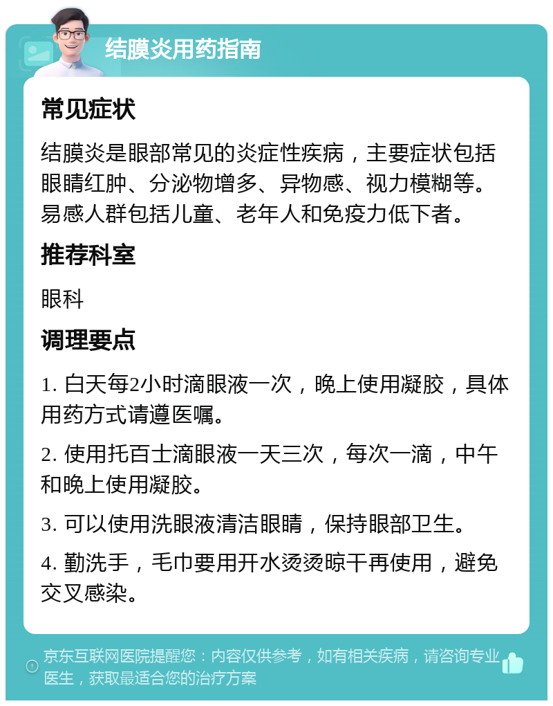 结膜炎用药指南 常见症状 结膜炎是眼部常见的炎症性疾病，主要症状包括眼睛红肿、分泌物增多、异物感、视力模糊等。易感人群包括儿童、老年人和免疫力低下者。 推荐科室 眼科 调理要点 1. 白天每2小时滴眼液一次，晚上使用凝胶，具体用药方式请遵医嘱。 2. 使用托百士滴眼液一天三次，每次一滴，中午和晚上使用凝胶。 3. 可以使用洗眼液清洁眼睛，保持眼部卫生。 4. 勤洗手，毛巾要用开水烫烫晾干再使用，避免交叉感染。