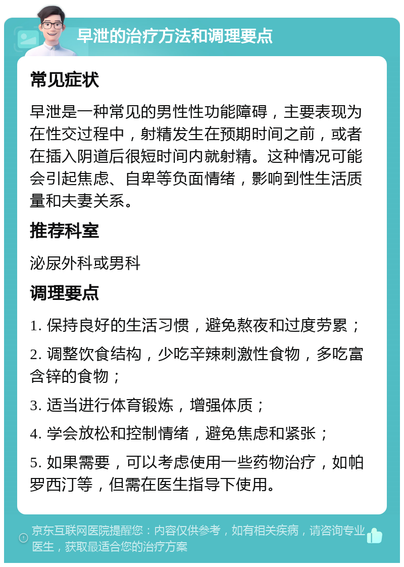 早泄的治疗方法和调理要点 常见症状 早泄是一种常见的男性性功能障碍，主要表现为在性交过程中，射精发生在预期时间之前，或者在插入阴道后很短时间内就射精。这种情况可能会引起焦虑、自卑等负面情绪，影响到性生活质量和夫妻关系。 推荐科室 泌尿外科或男科 调理要点 1. 保持良好的生活习惯，避免熬夜和过度劳累； 2. 调整饮食结构，少吃辛辣刺激性食物，多吃富含锌的食物； 3. 适当进行体育锻炼，增强体质； 4. 学会放松和控制情绪，避免焦虑和紧张； 5. 如果需要，可以考虑使用一些药物治疗，如帕罗西汀等，但需在医生指导下使用。