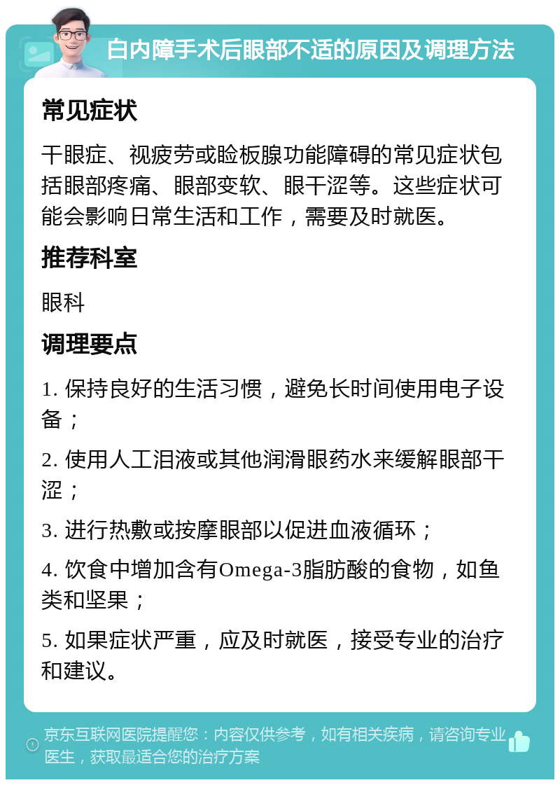 白内障手术后眼部不适的原因及调理方法 常见症状 干眼症、视疲劳或睑板腺功能障碍的常见症状包括眼部疼痛、眼部变软、眼干涩等。这些症状可能会影响日常生活和工作，需要及时就医。 推荐科室 眼科 调理要点 1. 保持良好的生活习惯，避免长时间使用电子设备； 2. 使用人工泪液或其他润滑眼药水来缓解眼部干涩； 3. 进行热敷或按摩眼部以促进血液循环； 4. 饮食中增加含有Omega-3脂肪酸的食物，如鱼类和坚果； 5. 如果症状严重，应及时就医，接受专业的治疗和建议。