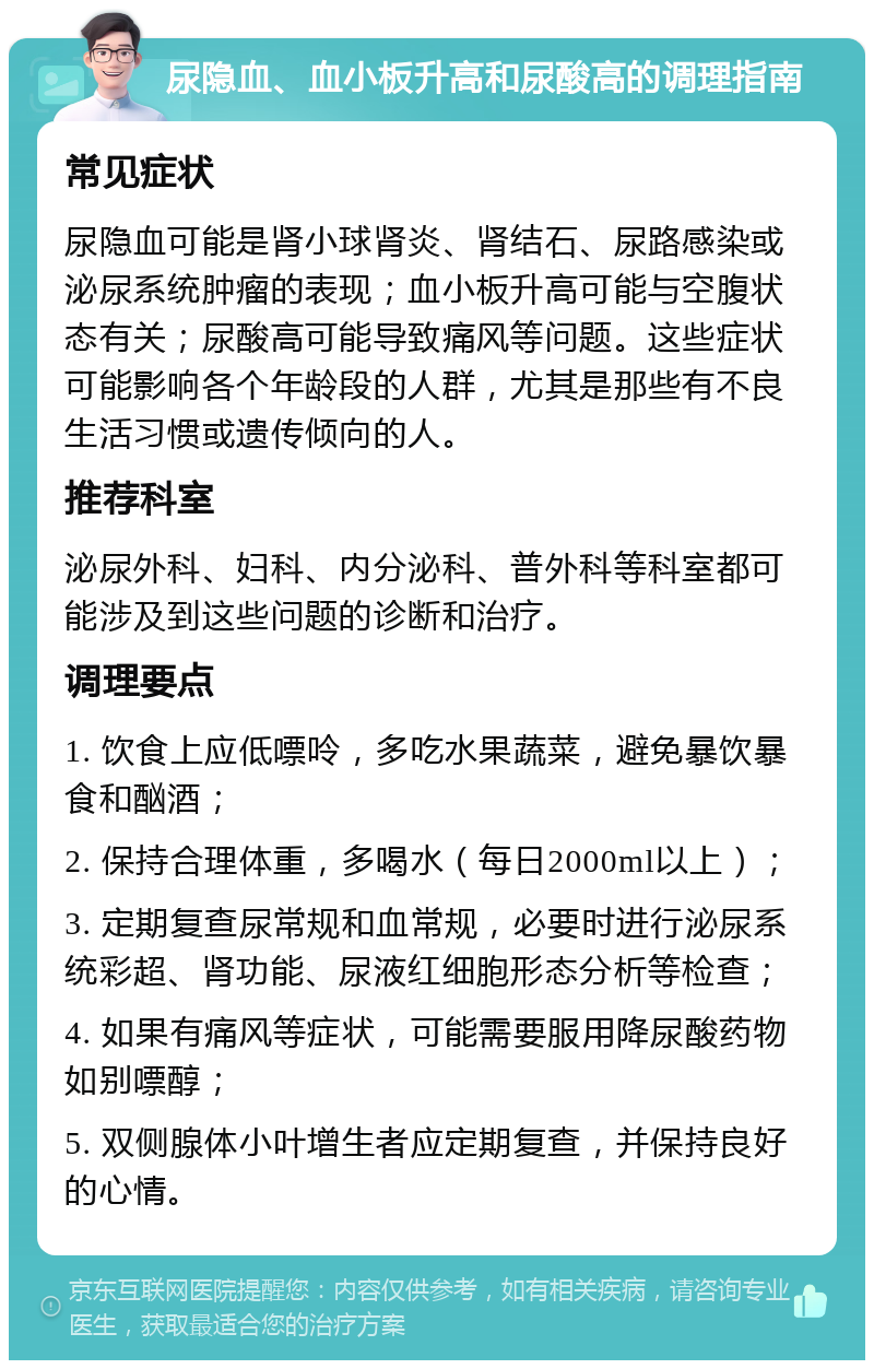 尿隐血、血小板升高和尿酸高的调理指南 常见症状 尿隐血可能是肾小球肾炎、肾结石、尿路感染或泌尿系统肿瘤的表现；血小板升高可能与空腹状态有关；尿酸高可能导致痛风等问题。这些症状可能影响各个年龄段的人群，尤其是那些有不良生活习惯或遗传倾向的人。 推荐科室 泌尿外科、妇科、内分泌科、普外科等科室都可能涉及到这些问题的诊断和治疗。 调理要点 1. 饮食上应低嘌呤，多吃水果蔬菜，避免暴饮暴食和酗酒； 2. 保持合理体重，多喝水（每日2000ml以上）； 3. 定期复查尿常规和血常规，必要时进行泌尿系统彩超、肾功能、尿液红细胞形态分析等检查； 4. 如果有痛风等症状，可能需要服用降尿酸药物如别嘌醇； 5. 双侧腺体小叶增生者应定期复查，并保持良好的心情。