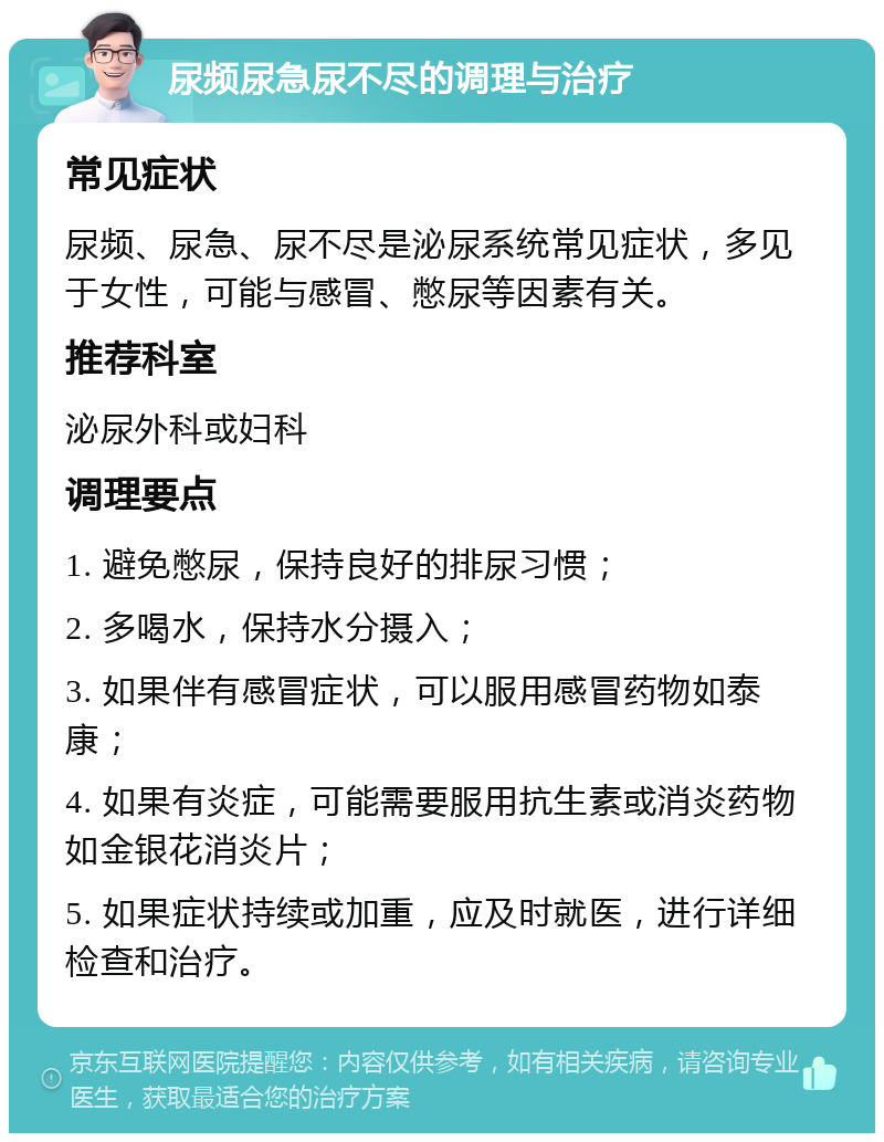 尿频尿急尿不尽的调理与治疗 常见症状 尿频、尿急、尿不尽是泌尿系统常见症状，多见于女性，可能与感冒、憋尿等因素有关。 推荐科室 泌尿外科或妇科 调理要点 1. 避免憋尿，保持良好的排尿习惯； 2. 多喝水，保持水分摄入； 3. 如果伴有感冒症状，可以服用感冒药物如泰康； 4. 如果有炎症，可能需要服用抗生素或消炎药物如金银花消炎片； 5. 如果症状持续或加重，应及时就医，进行详细检查和治疗。