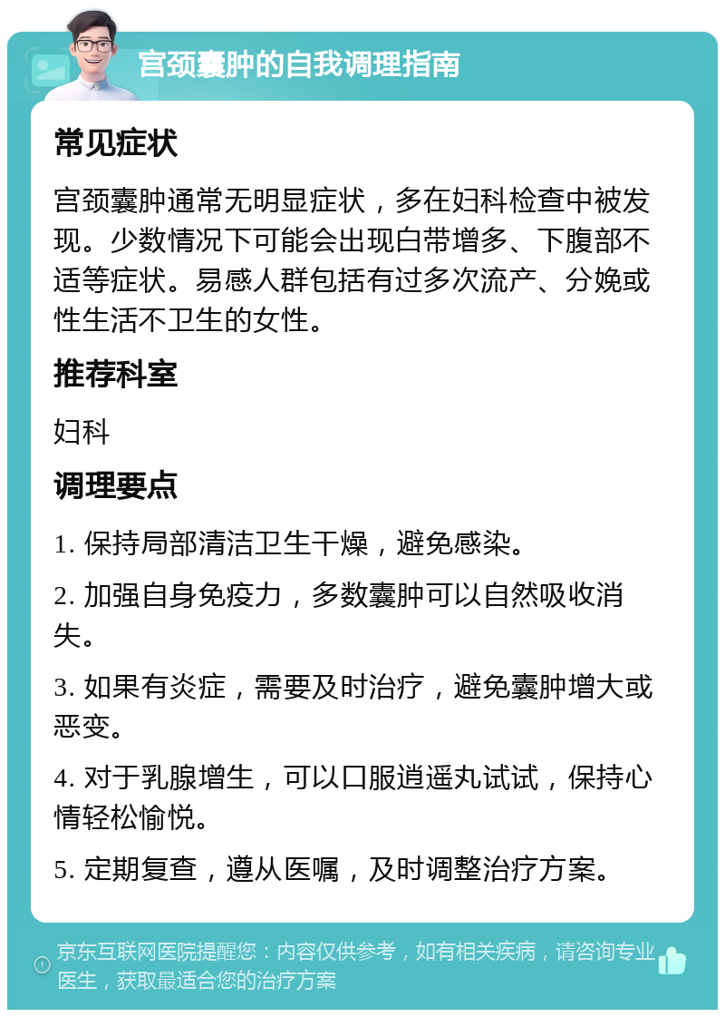 宫颈囊肿的自我调理指南 常见症状 宫颈囊肿通常无明显症状，多在妇科检查中被发现。少数情况下可能会出现白带增多、下腹部不适等症状。易感人群包括有过多次流产、分娩或性生活不卫生的女性。 推荐科室 妇科 调理要点 1. 保持局部清洁卫生干燥，避免感染。 2. 加强自身免疫力，多数囊肿可以自然吸收消失。 3. 如果有炎症，需要及时治疗，避免囊肿增大或恶变。 4. 对于乳腺增生，可以口服逍遥丸试试，保持心情轻松愉悦。 5. 定期复查，遵从医嘱，及时调整治疗方案。