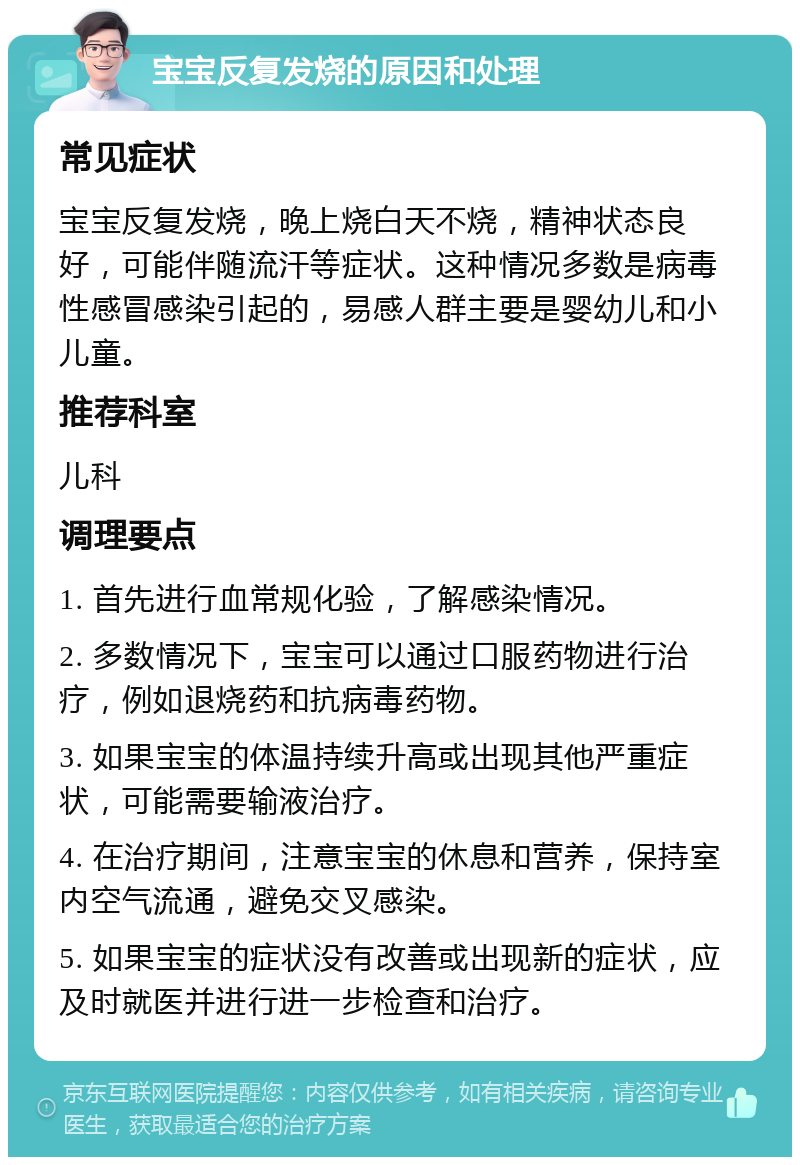 宝宝反复发烧的原因和处理 常见症状 宝宝反复发烧，晚上烧白天不烧，精神状态良好，可能伴随流汗等症状。这种情况多数是病毒性感冒感染引起的，易感人群主要是婴幼儿和小儿童。 推荐科室 儿科 调理要点 1. 首先进行血常规化验，了解感染情况。 2. 多数情况下，宝宝可以通过口服药物进行治疗，例如退烧药和抗病毒药物。 3. 如果宝宝的体温持续升高或出现其他严重症状，可能需要输液治疗。 4. 在治疗期间，注意宝宝的休息和营养，保持室内空气流通，避免交叉感染。 5. 如果宝宝的症状没有改善或出现新的症状，应及时就医并进行进一步检查和治疗。