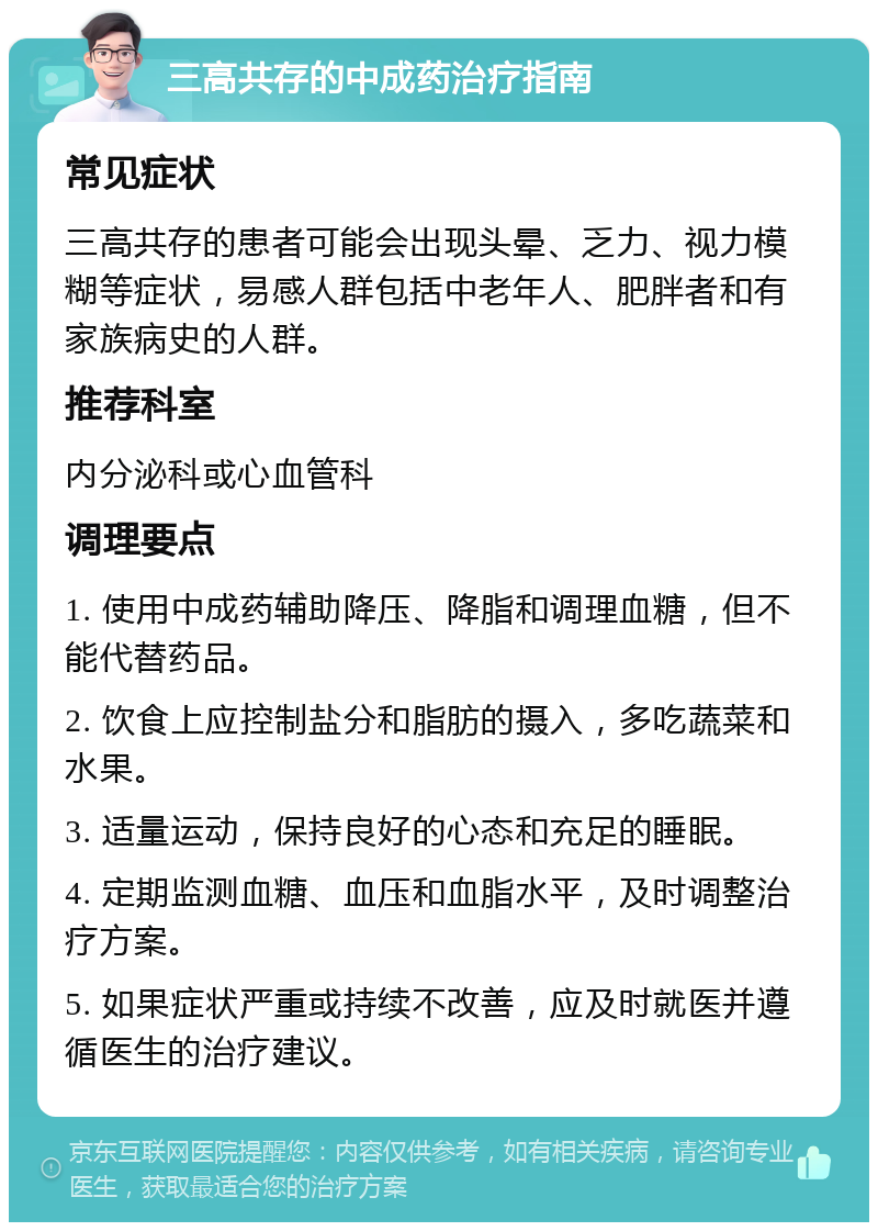 三高共存的中成药治疗指南 常见症状 三高共存的患者可能会出现头晕、乏力、视力模糊等症状，易感人群包括中老年人、肥胖者和有家族病史的人群。 推荐科室 内分泌科或心血管科 调理要点 1. 使用中成药辅助降压、降脂和调理血糖，但不能代替药品。 2. 饮食上应控制盐分和脂肪的摄入，多吃蔬菜和水果。 3. 适量运动，保持良好的心态和充足的睡眠。 4. 定期监测血糖、血压和血脂水平，及时调整治疗方案。 5. 如果症状严重或持续不改善，应及时就医并遵循医生的治疗建议。