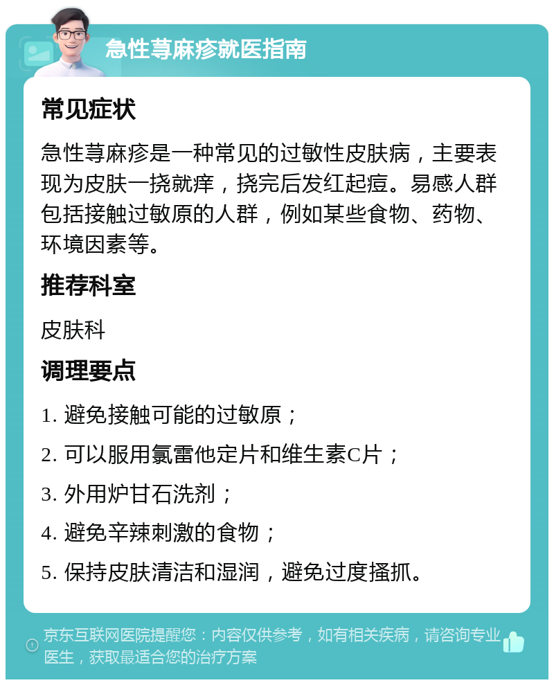 急性荨麻疹就医指南 常见症状 急性荨麻疹是一种常见的过敏性皮肤病，主要表现为皮肤一挠就痒，挠完后发红起痘。易感人群包括接触过敏原的人群，例如某些食物、药物、环境因素等。 推荐科室 皮肤科 调理要点 1. 避免接触可能的过敏原； 2. 可以服用氯雷他定片和维生素C片； 3. 外用炉甘石洗剂； 4. 避免辛辣刺激的食物； 5. 保持皮肤清洁和湿润，避免过度搔抓。