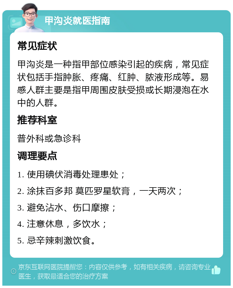 甲沟炎就医指南 常见症状 甲沟炎是一种指甲部位感染引起的疾病，常见症状包括手指肿胀、疼痛、红肿、脓液形成等。易感人群主要是指甲周围皮肤受损或长期浸泡在水中的人群。 推荐科室 普外科或急诊科 调理要点 1. 使用碘伏消毒处理患处； 2. 涂抹百多邦 莫匹罗星软膏，一天两次； 3. 避免沾水、伤口摩擦； 4. 注意休息，多饮水； 5. 忌辛辣刺激饮食。