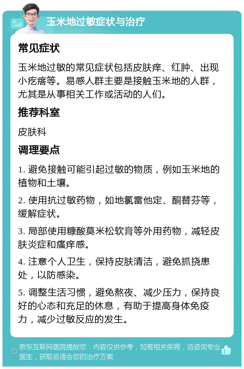 玉米地过敏症状与治疗 常见症状 玉米地过敏的常见症状包括皮肤痒、红肿、出现小疙瘩等。易感人群主要是接触玉米地的人群，尤其是从事相关工作或活动的人们。 推荐科室 皮肤科 调理要点 1. 避免接触可能引起过敏的物质，例如玉米地的植物和土壤。 2. 使用抗过敏药物，如地氯雷他定、酮替芬等，缓解症状。 3. 局部使用糠酸莫米松软膏等外用药物，减轻皮肤炎症和瘙痒感。 4. 注意个人卫生，保持皮肤清洁，避免抓挠患处，以防感染。 5. 调整生活习惯，避免熬夜、减少压力，保持良好的心态和充足的休息，有助于提高身体免疫力，减少过敏反应的发生。