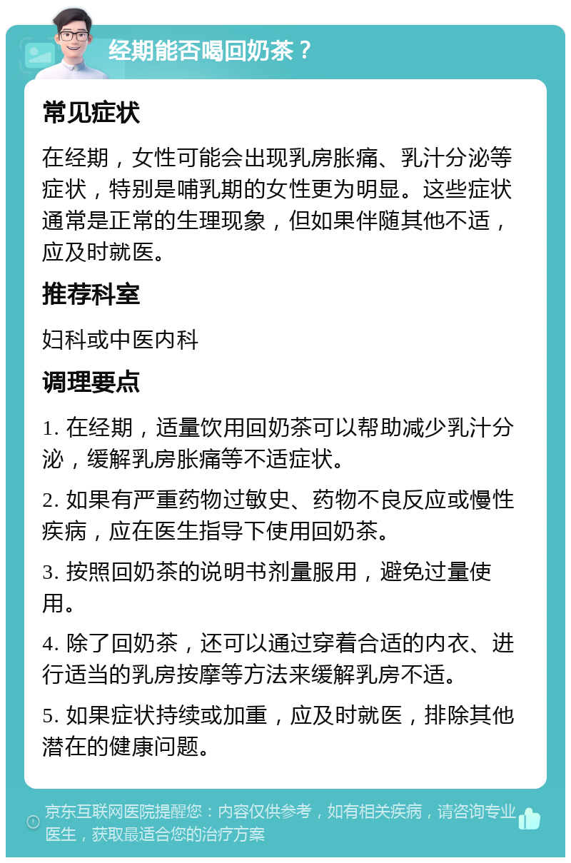 经期能否喝回奶茶？ 常见症状 在经期，女性可能会出现乳房胀痛、乳汁分泌等症状，特别是哺乳期的女性更为明显。这些症状通常是正常的生理现象，但如果伴随其他不适，应及时就医。 推荐科室 妇科或中医内科 调理要点 1. 在经期，适量饮用回奶茶可以帮助减少乳汁分泌，缓解乳房胀痛等不适症状。 2. 如果有严重药物过敏史、药物不良反应或慢性疾病，应在医生指导下使用回奶茶。 3. 按照回奶茶的说明书剂量服用，避免过量使用。 4. 除了回奶茶，还可以通过穿着合适的内衣、进行适当的乳房按摩等方法来缓解乳房不适。 5. 如果症状持续或加重，应及时就医，排除其他潜在的健康问题。