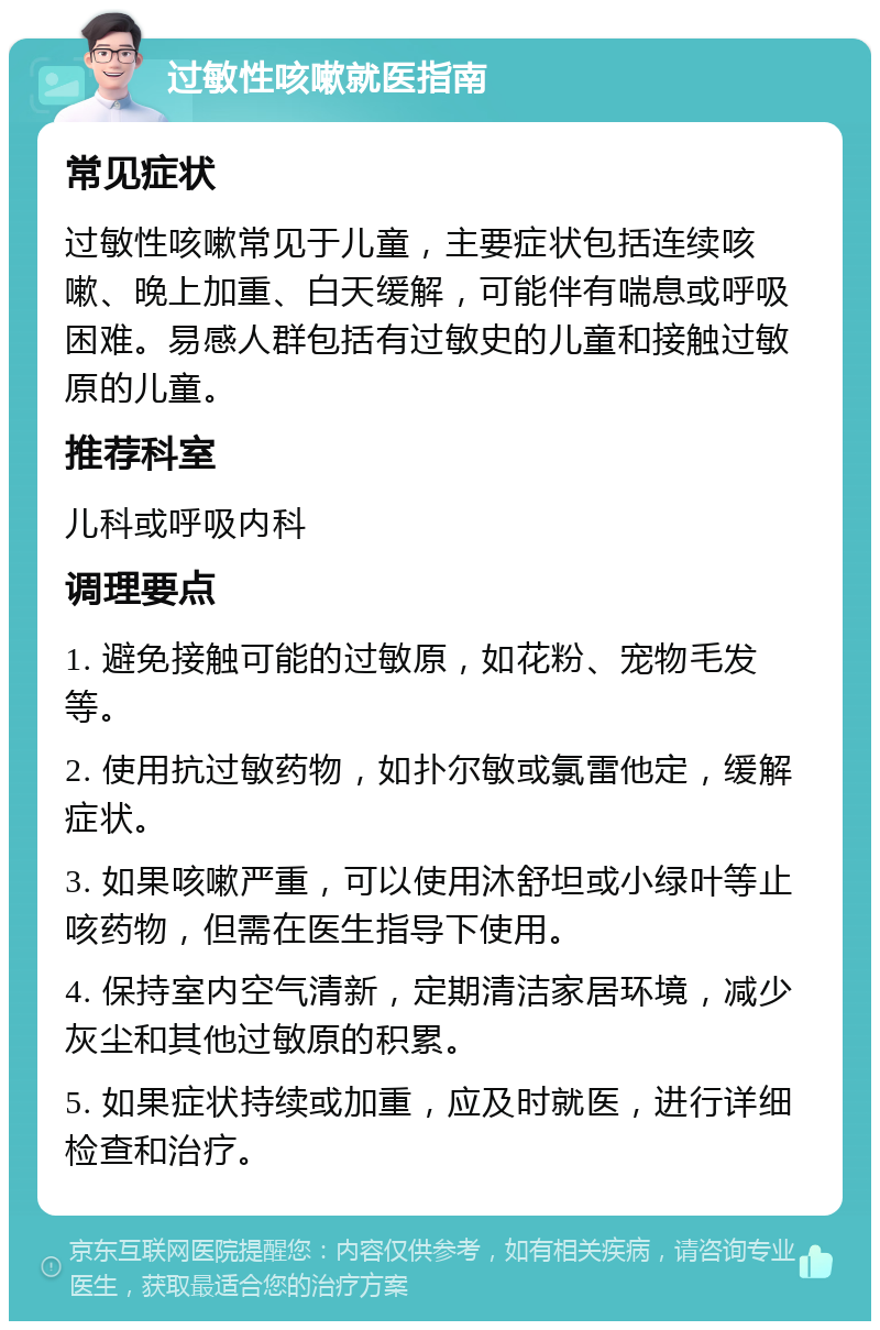 过敏性咳嗽就医指南 常见症状 过敏性咳嗽常见于儿童，主要症状包括连续咳嗽、晚上加重、白天缓解，可能伴有喘息或呼吸困难。易感人群包括有过敏史的儿童和接触过敏原的儿童。 推荐科室 儿科或呼吸内科 调理要点 1. 避免接触可能的过敏原，如花粉、宠物毛发等。 2. 使用抗过敏药物，如扑尔敏或氯雷他定，缓解症状。 3. 如果咳嗽严重，可以使用沐舒坦或小绿叶等止咳药物，但需在医生指导下使用。 4. 保持室内空气清新，定期清洁家居环境，减少灰尘和其他过敏原的积累。 5. 如果症状持续或加重，应及时就医，进行详细检查和治疗。