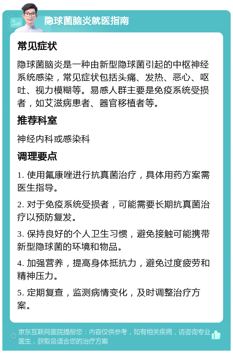 隐球菌脑炎就医指南 常见症状 隐球菌脑炎是一种由新型隐球菌引起的中枢神经系统感染，常见症状包括头痛、发热、恶心、呕吐、视力模糊等。易感人群主要是免疫系统受损者，如艾滋病患者、器官移植者等。 推荐科室 神经内科或感染科 调理要点 1. 使用氟康唑进行抗真菌治疗，具体用药方案需医生指导。 2. 对于免疫系统受损者，可能需要长期抗真菌治疗以预防复发。 3. 保持良好的个人卫生习惯，避免接触可能携带新型隐球菌的环境和物品。 4. 加强营养，提高身体抵抗力，避免过度疲劳和精神压力。 5. 定期复查，监测病情变化，及时调整治疗方案。