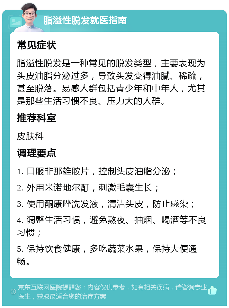 脂溢性脱发就医指南 常见症状 脂溢性脱发是一种常见的脱发类型，主要表现为头皮油脂分泌过多，导致头发变得油腻、稀疏，甚至脱落。易感人群包括青少年和中年人，尤其是那些生活习惯不良、压力大的人群。 推荐科室 皮肤科 调理要点 1. 口服非那雄胺片，控制头皮油脂分泌； 2. 外用米诺地尔酊，刺激毛囊生长； 3. 使用酮康唑洗发液，清洁头皮，防止感染； 4. 调整生活习惯，避免熬夜、抽烟、喝酒等不良习惯； 5. 保持饮食健康，多吃蔬菜水果，保持大便通畅。