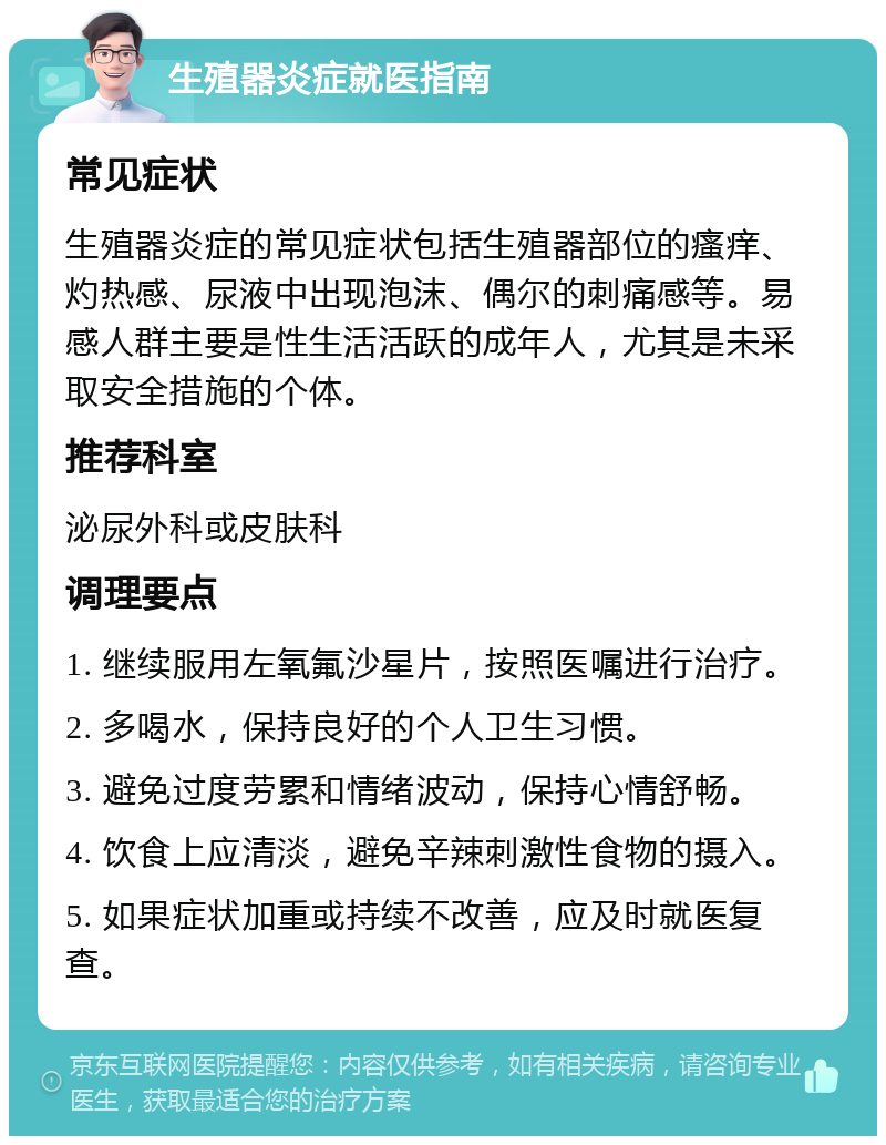 生殖器炎症就医指南 常见症状 生殖器炎症的常见症状包括生殖器部位的瘙痒、灼热感、尿液中出现泡沫、偶尔的刺痛感等。易感人群主要是性生活活跃的成年人，尤其是未采取安全措施的个体。 推荐科室 泌尿外科或皮肤科 调理要点 1. 继续服用左氧氟沙星片，按照医嘱进行治疗。 2. 多喝水，保持良好的个人卫生习惯。 3. 避免过度劳累和情绪波动，保持心情舒畅。 4. 饮食上应清淡，避免辛辣刺激性食物的摄入。 5. 如果症状加重或持续不改善，应及时就医复查。