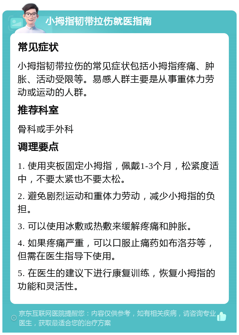 小拇指韧带拉伤就医指南 常见症状 小拇指韧带拉伤的常见症状包括小拇指疼痛、肿胀、活动受限等。易感人群主要是从事重体力劳动或运动的人群。 推荐科室 骨科或手外科 调理要点 1. 使用夹板固定小拇指，佩戴1-3个月，松紧度适中，不要太紧也不要太松。 2. 避免剧烈运动和重体力劳动，减少小拇指的负担。 3. 可以使用冰敷或热敷来缓解疼痛和肿胀。 4. 如果疼痛严重，可以口服止痛药如布洛芬等，但需在医生指导下使用。 5. 在医生的建议下进行康复训练，恢复小拇指的功能和灵活性。