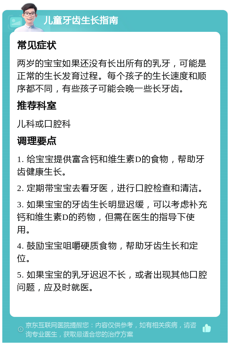 儿童牙齿生长指南 常见症状 两岁的宝宝如果还没有长出所有的乳牙，可能是正常的生长发育过程。每个孩子的生长速度和顺序都不同，有些孩子可能会晚一些长牙齿。 推荐科室 儿科或口腔科 调理要点 1. 给宝宝提供富含钙和维生素D的食物，帮助牙齿健康生长。 2. 定期带宝宝去看牙医，进行口腔检查和清洁。 3. 如果宝宝的牙齿生长明显迟缓，可以考虑补充钙和维生素D的药物，但需在医生的指导下使用。 4. 鼓励宝宝咀嚼硬质食物，帮助牙齿生长和定位。 5. 如果宝宝的乳牙迟迟不长，或者出现其他口腔问题，应及时就医。