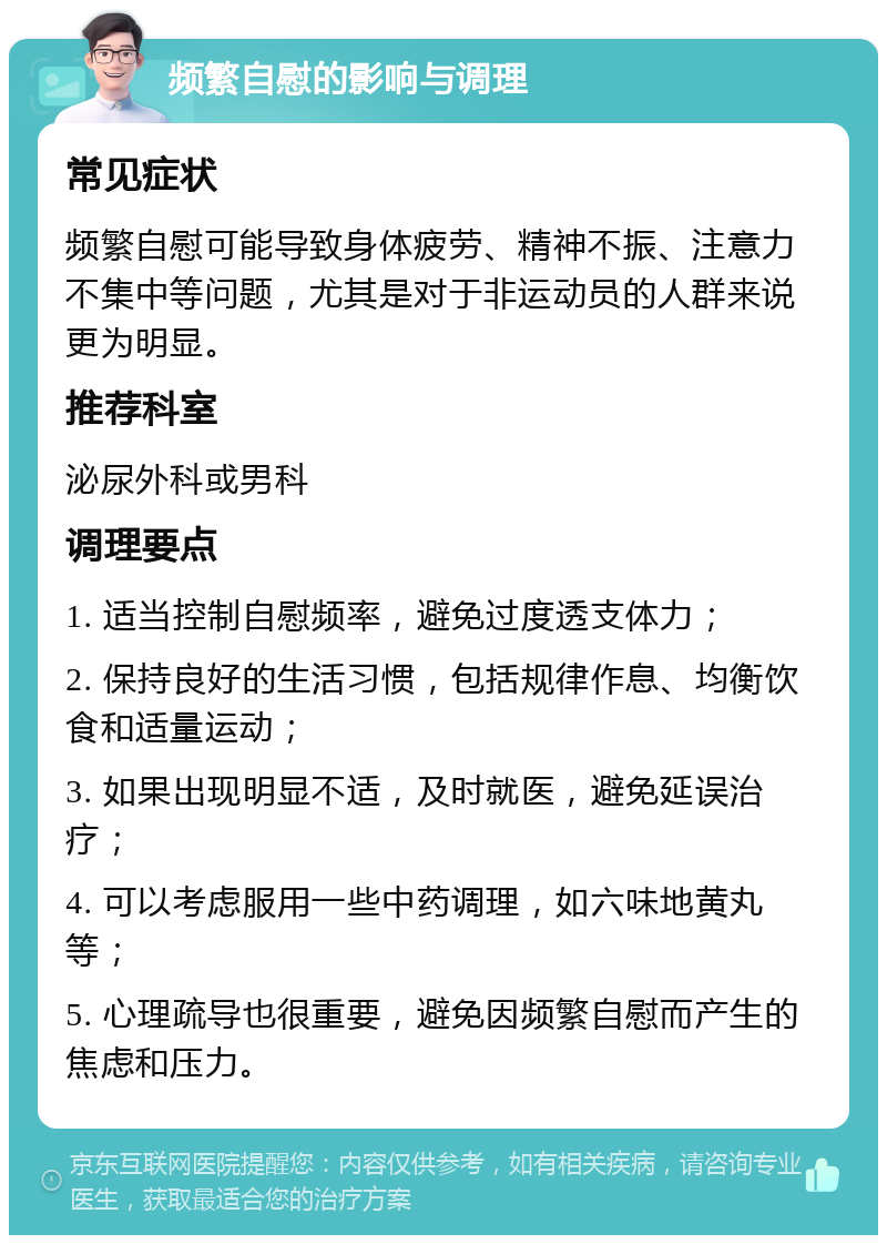 频繁自慰的影响与调理 常见症状 频繁自慰可能导致身体疲劳、精神不振、注意力不集中等问题，尤其是对于非运动员的人群来说更为明显。 推荐科室 泌尿外科或男科 调理要点 1. 适当控制自慰频率，避免过度透支体力； 2. 保持良好的生活习惯，包括规律作息、均衡饮食和适量运动； 3. 如果出现明显不适，及时就医，避免延误治疗； 4. 可以考虑服用一些中药调理，如六味地黄丸等； 5. 心理疏导也很重要，避免因频繁自慰而产生的焦虑和压力。