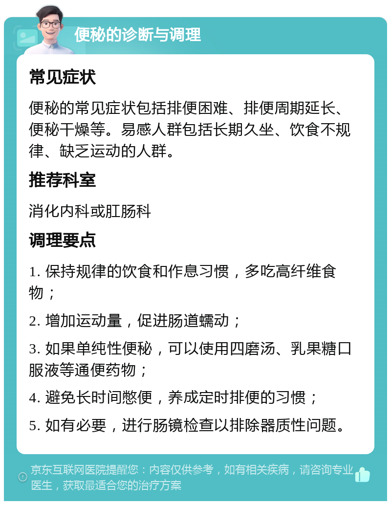 便秘的诊断与调理 常见症状 便秘的常见症状包括排便困难、排便周期延长、便秘干燥等。易感人群包括长期久坐、饮食不规律、缺乏运动的人群。 推荐科室 消化内科或肛肠科 调理要点 1. 保持规律的饮食和作息习惯，多吃高纤维食物； 2. 增加运动量，促进肠道蠕动； 3. 如果单纯性便秘，可以使用四磨汤、乳果糖口服液等通便药物； 4. 避免长时间憋便，养成定时排便的习惯； 5. 如有必要，进行肠镜检查以排除器质性问题。