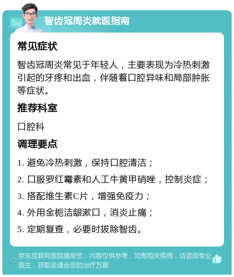 智齿冠周炎就医指南 常见症状 智齿冠周炎常见于年轻人，主要表现为冷热刺激引起的牙疼和出血，伴随着口腔异味和局部肿胀等症状。 推荐科室 口腔科 调理要点 1. 避免冷热刺激，保持口腔清洁； 2. 口服罗红霉素和人工牛黄甲硝唑，控制炎症； 3. 搭配维生素C片，增强免疫力； 4. 外用金栀洁龈漱口，消炎止痛； 5. 定期复查，必要时拔除智齿。