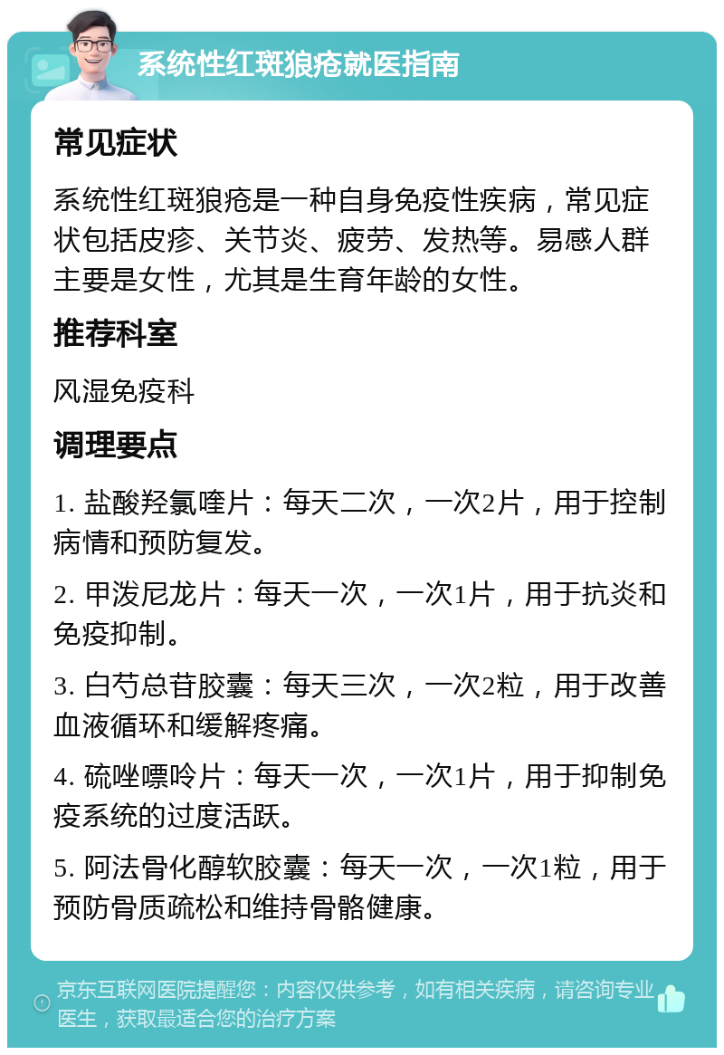 系统性红斑狼疮就医指南 常见症状 系统性红斑狼疮是一种自身免疫性疾病，常见症状包括皮疹、关节炎、疲劳、发热等。易感人群主要是女性，尤其是生育年龄的女性。 推荐科室 风湿免疫科 调理要点 1. 盐酸羟氯喹片：每天二次，一次2片，用于控制病情和预防复发。 2. 甲泼尼龙片：每天一次，一次1片，用于抗炎和免疫抑制。 3. 白芍总苷胶囊：每天三次，一次2粒，用于改善血液循环和缓解疼痛。 4. 硫唑嘌呤片：每天一次，一次1片，用于抑制免疫系统的过度活跃。 5. 阿法骨化醇软胶囊：每天一次，一次1粒，用于预防骨质疏松和维持骨骼健康。