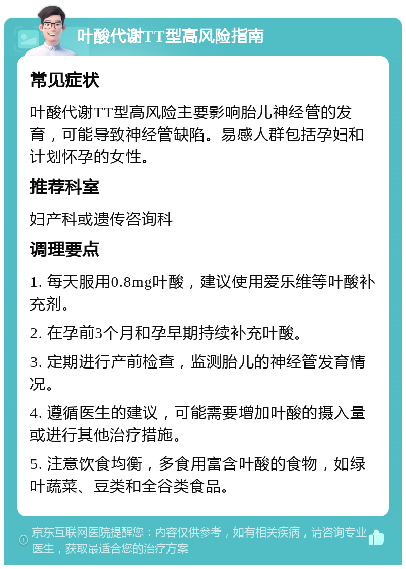 叶酸代谢TT型高风险指南 常见症状 叶酸代谢TT型高风险主要影响胎儿神经管的发育，可能导致神经管缺陷。易感人群包括孕妇和计划怀孕的女性。 推荐科室 妇产科或遗传咨询科 调理要点 1. 每天服用0.8mg叶酸，建议使用爱乐维等叶酸补充剂。 2. 在孕前3个月和孕早期持续补充叶酸。 3. 定期进行产前检查，监测胎儿的神经管发育情况。 4. 遵循医生的建议，可能需要增加叶酸的摄入量或进行其他治疗措施。 5. 注意饮食均衡，多食用富含叶酸的食物，如绿叶蔬菜、豆类和全谷类食品。