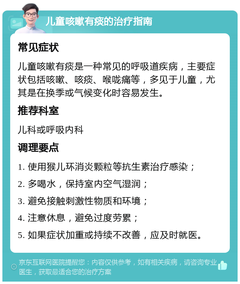 儿童咳嗽有痰的治疗指南 常见症状 儿童咳嗽有痰是一种常见的呼吸道疾病，主要症状包括咳嗽、咳痰、喉咙痛等，多见于儿童，尤其是在换季或气候变化时容易发生。 推荐科室 儿科或呼吸内科 调理要点 1. 使用猴儿环消炎颗粒等抗生素治疗感染； 2. 多喝水，保持室内空气湿润； 3. 避免接触刺激性物质和环境； 4. 注意休息，避免过度劳累； 5. 如果症状加重或持续不改善，应及时就医。