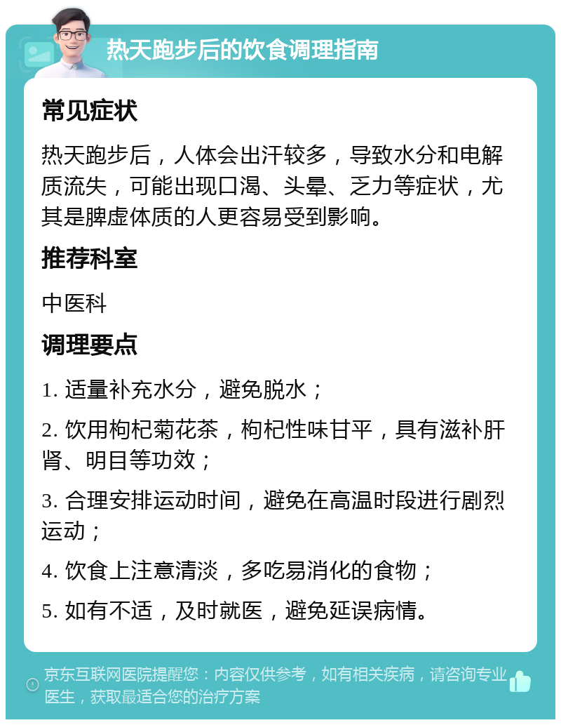 热天跑步后的饮食调理指南 常见症状 热天跑步后，人体会出汗较多，导致水分和电解质流失，可能出现口渴、头晕、乏力等症状，尤其是脾虚体质的人更容易受到影响。 推荐科室 中医科 调理要点 1. 适量补充水分，避免脱水； 2. 饮用枸杞菊花茶，枸杞性味甘平，具有滋补肝肾、明目等功效； 3. 合理安排运动时间，避免在高温时段进行剧烈运动； 4. 饮食上注意清淡，多吃易消化的食物； 5. 如有不适，及时就医，避免延误病情。