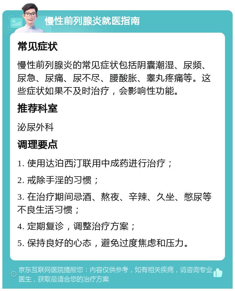 慢性前列腺炎就医指南 常见症状 慢性前列腺炎的常见症状包括阴囊潮湿、尿频、尿急、尿痛、尿不尽、腰酸胀、睾丸疼痛等。这些症状如果不及时治疗，会影响性功能。 推荐科室 泌尿外科 调理要点 1. 使用达泊西汀联用中成药进行治疗； 2. 戒除手淫的习惯； 3. 在治疗期间忌酒、熬夜、辛辣、久坐、憋尿等不良生活习惯； 4. 定期复诊，调整治疗方案； 5. 保持良好的心态，避免过度焦虑和压力。