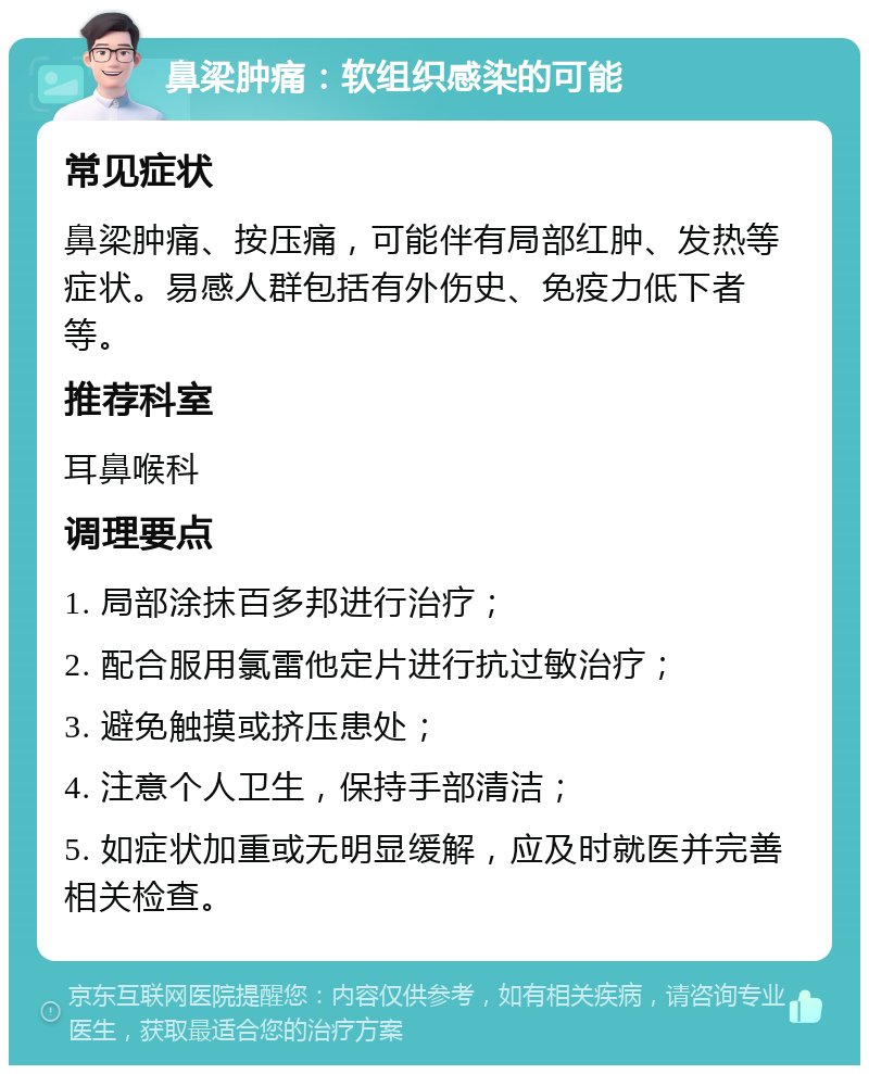 鼻梁肿痛：软组织感染的可能 常见症状 鼻梁肿痛、按压痛，可能伴有局部红肿、发热等症状。易感人群包括有外伤史、免疫力低下者等。 推荐科室 耳鼻喉科 调理要点 1. 局部涂抹百多邦进行治疗； 2. 配合服用氯雷他定片进行抗过敏治疗； 3. 避免触摸或挤压患处； 4. 注意个人卫生，保持手部清洁； 5. 如症状加重或无明显缓解，应及时就医并完善相关检查。