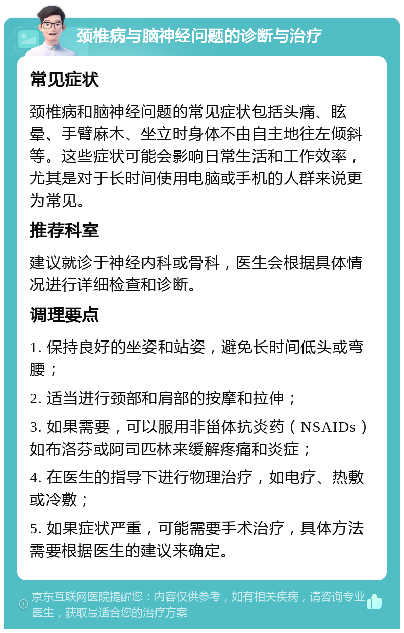 颈椎病与脑神经问题的诊断与治疗 常见症状 颈椎病和脑神经问题的常见症状包括头痛、眩晕、手臂麻木、坐立时身体不由自主地往左倾斜等。这些症状可能会影响日常生活和工作效率，尤其是对于长时间使用电脑或手机的人群来说更为常见。 推荐科室 建议就诊于神经内科或骨科，医生会根据具体情况进行详细检查和诊断。 调理要点 1. 保持良好的坐姿和站姿，避免长时间低头或弯腰； 2. 适当进行颈部和肩部的按摩和拉伸； 3. 如果需要，可以服用非甾体抗炎药（NSAIDs）如布洛芬或阿司匹林来缓解疼痛和炎症； 4. 在医生的指导下进行物理治疗，如电疗、热敷或冷敷； 5. 如果症状严重，可能需要手术治疗，具体方法需要根据医生的建议来确定。