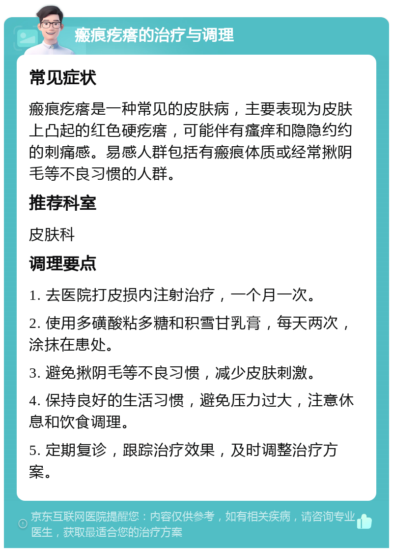 瘢痕疙瘩的治疗与调理 常见症状 瘢痕疙瘩是一种常见的皮肤病，主要表现为皮肤上凸起的红色硬疙瘩，可能伴有瘙痒和隐隐约约的刺痛感。易感人群包括有瘢痕体质或经常揪阴毛等不良习惯的人群。 推荐科室 皮肤科 调理要点 1. 去医院打皮损内注射治疗，一个月一次。 2. 使用多磺酸粘多糖和积雪甘乳膏，每天两次，涂抹在患处。 3. 避免揪阴毛等不良习惯，减少皮肤刺激。 4. 保持良好的生活习惯，避免压力过大，注意休息和饮食调理。 5. 定期复诊，跟踪治疗效果，及时调整治疗方案。