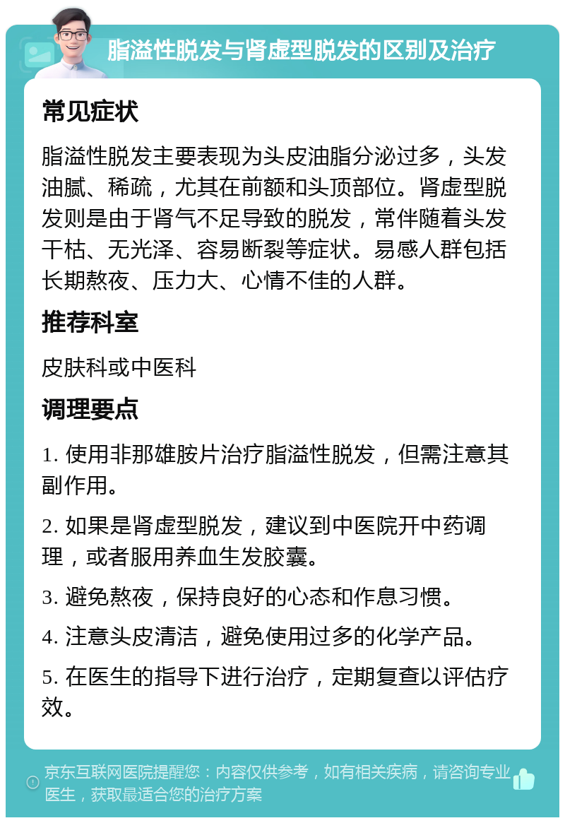 脂溢性脱发与肾虚型脱发的区别及治疗 常见症状 脂溢性脱发主要表现为头皮油脂分泌过多，头发油腻、稀疏，尤其在前额和头顶部位。肾虚型脱发则是由于肾气不足导致的脱发，常伴随着头发干枯、无光泽、容易断裂等症状。易感人群包括长期熬夜、压力大、心情不佳的人群。 推荐科室 皮肤科或中医科 调理要点 1. 使用非那雄胺片治疗脂溢性脱发，但需注意其副作用。 2. 如果是肾虚型脱发，建议到中医院开中药调理，或者服用养血生发胶囊。 3. 避免熬夜，保持良好的心态和作息习惯。 4. 注意头皮清洁，避免使用过多的化学产品。 5. 在医生的指导下进行治疗，定期复查以评估疗效。