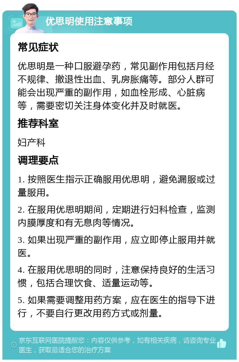 优思明使用注意事项 常见症状 优思明是一种口服避孕药，常见副作用包括月经不规律、撤退性出血、乳房胀痛等。部分人群可能会出现严重的副作用，如血栓形成、心脏病等，需要密切关注身体变化并及时就医。 推荐科室 妇产科 调理要点 1. 按照医生指示正确服用优思明，避免漏服或过量服用。 2. 在服用优思明期间，定期进行妇科检查，监测内膜厚度和有无息肉等情况。 3. 如果出现严重的副作用，应立即停止服用并就医。 4. 在服用优思明的同时，注意保持良好的生活习惯，包括合理饮食、适量运动等。 5. 如果需要调整用药方案，应在医生的指导下进行，不要自行更改用药方式或剂量。