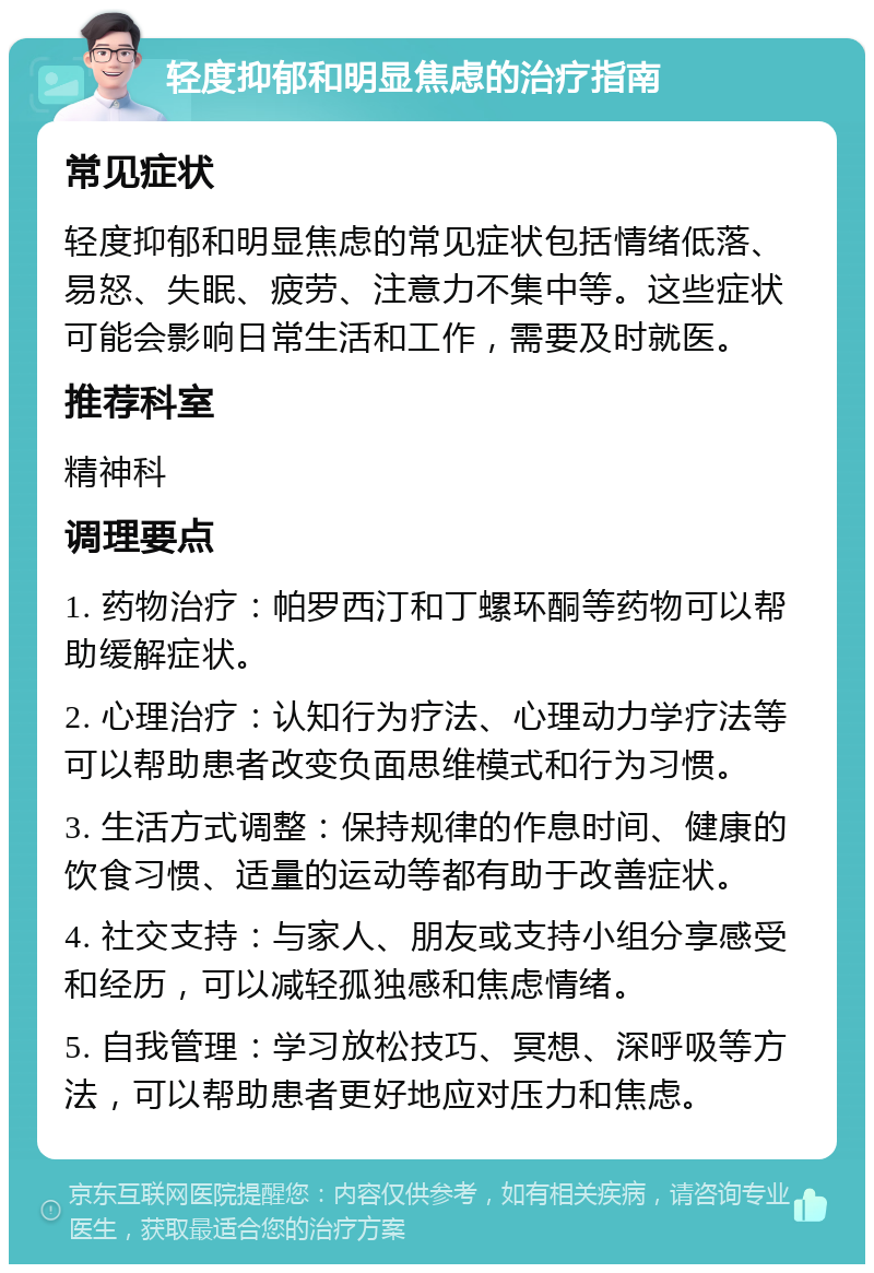 轻度抑郁和明显焦虑的治疗指南 常见症状 轻度抑郁和明显焦虑的常见症状包括情绪低落、易怒、失眠、疲劳、注意力不集中等。这些症状可能会影响日常生活和工作，需要及时就医。 推荐科室 精神科 调理要点 1. 药物治疗：帕罗西汀和丁螺环酮等药物可以帮助缓解症状。 2. 心理治疗：认知行为疗法、心理动力学疗法等可以帮助患者改变负面思维模式和行为习惯。 3. 生活方式调整：保持规律的作息时间、健康的饮食习惯、适量的运动等都有助于改善症状。 4. 社交支持：与家人、朋友或支持小组分享感受和经历，可以减轻孤独感和焦虑情绪。 5. 自我管理：学习放松技巧、冥想、深呼吸等方法，可以帮助患者更好地应对压力和焦虑。