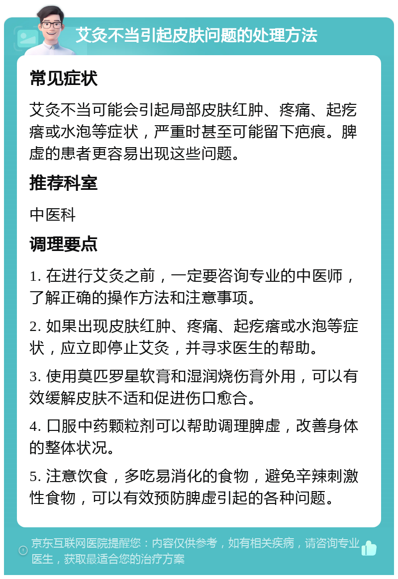 艾灸不当引起皮肤问题的处理方法 常见症状 艾灸不当可能会引起局部皮肤红肿、疼痛、起疙瘩或水泡等症状，严重时甚至可能留下疤痕。脾虚的患者更容易出现这些问题。 推荐科室 中医科 调理要点 1. 在进行艾灸之前，一定要咨询专业的中医师，了解正确的操作方法和注意事项。 2. 如果出现皮肤红肿、疼痛、起疙瘩或水泡等症状，应立即停止艾灸，并寻求医生的帮助。 3. 使用莫匹罗星软膏和湿润烧伤膏外用，可以有效缓解皮肤不适和促进伤口愈合。 4. 口服中药颗粒剂可以帮助调理脾虚，改善身体的整体状况。 5. 注意饮食，多吃易消化的食物，避免辛辣刺激性食物，可以有效预防脾虚引起的各种问题。