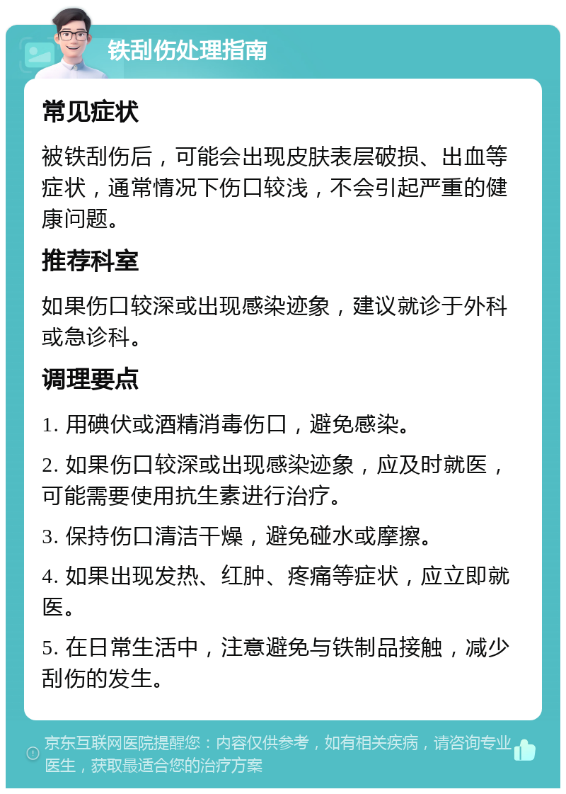 铁刮伤处理指南 常见症状 被铁刮伤后，可能会出现皮肤表层破损、出血等症状，通常情况下伤口较浅，不会引起严重的健康问题。 推荐科室 如果伤口较深或出现感染迹象，建议就诊于外科或急诊科。 调理要点 1. 用碘伏或酒精消毒伤口，避免感染。 2. 如果伤口较深或出现感染迹象，应及时就医，可能需要使用抗生素进行治疗。 3. 保持伤口清洁干燥，避免碰水或摩擦。 4. 如果出现发热、红肿、疼痛等症状，应立即就医。 5. 在日常生活中，注意避免与铁制品接触，减少刮伤的发生。