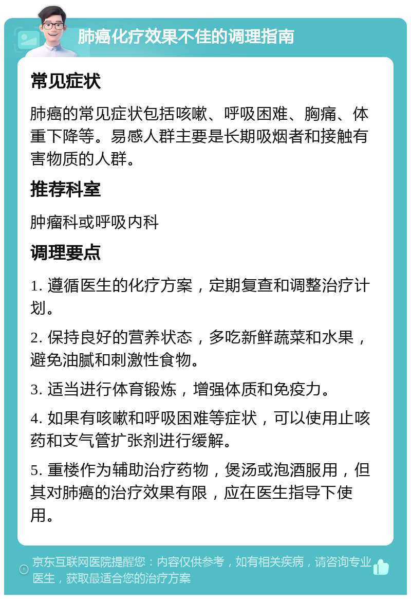 肺癌化疗效果不佳的调理指南 常见症状 肺癌的常见症状包括咳嗽、呼吸困难、胸痛、体重下降等。易感人群主要是长期吸烟者和接触有害物质的人群。 推荐科室 肿瘤科或呼吸内科 调理要点 1. 遵循医生的化疗方案，定期复查和调整治疗计划。 2. 保持良好的营养状态，多吃新鲜蔬菜和水果，避免油腻和刺激性食物。 3. 适当进行体育锻炼，增强体质和免疫力。 4. 如果有咳嗽和呼吸困难等症状，可以使用止咳药和支气管扩张剂进行缓解。 5. 重楼作为辅助治疗药物，煲汤或泡酒服用，但其对肺癌的治疗效果有限，应在医生指导下使用。