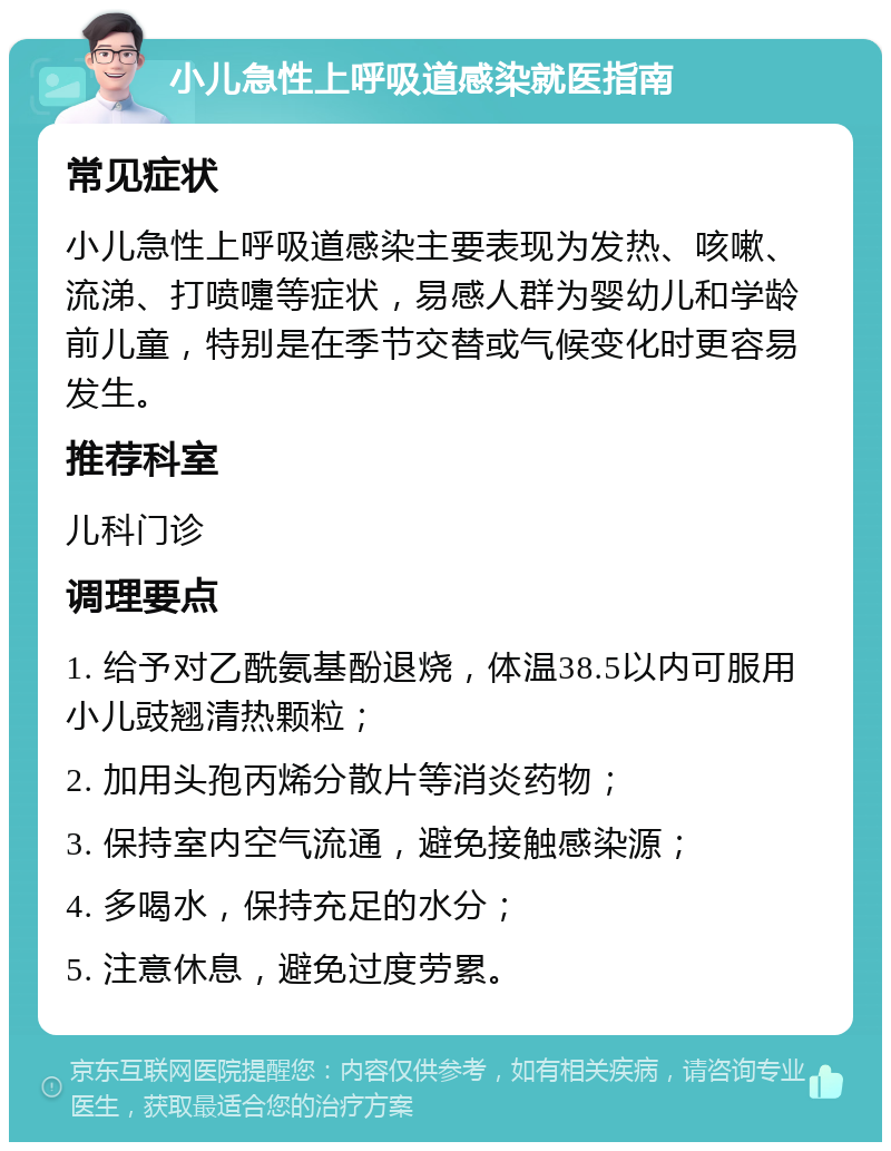 小儿急性上呼吸道感染就医指南 常见症状 小儿急性上呼吸道感染主要表现为发热、咳嗽、流涕、打喷嚏等症状，易感人群为婴幼儿和学龄前儿童，特别是在季节交替或气候变化时更容易发生。 推荐科室 儿科门诊 调理要点 1. 给予对乙酰氨基酚退烧，体温38.5以内可服用小儿豉翘清热颗粒； 2. 加用头孢丙烯分散片等消炎药物； 3. 保持室内空气流通，避免接触感染源； 4. 多喝水，保持充足的水分； 5. 注意休息，避免过度劳累。