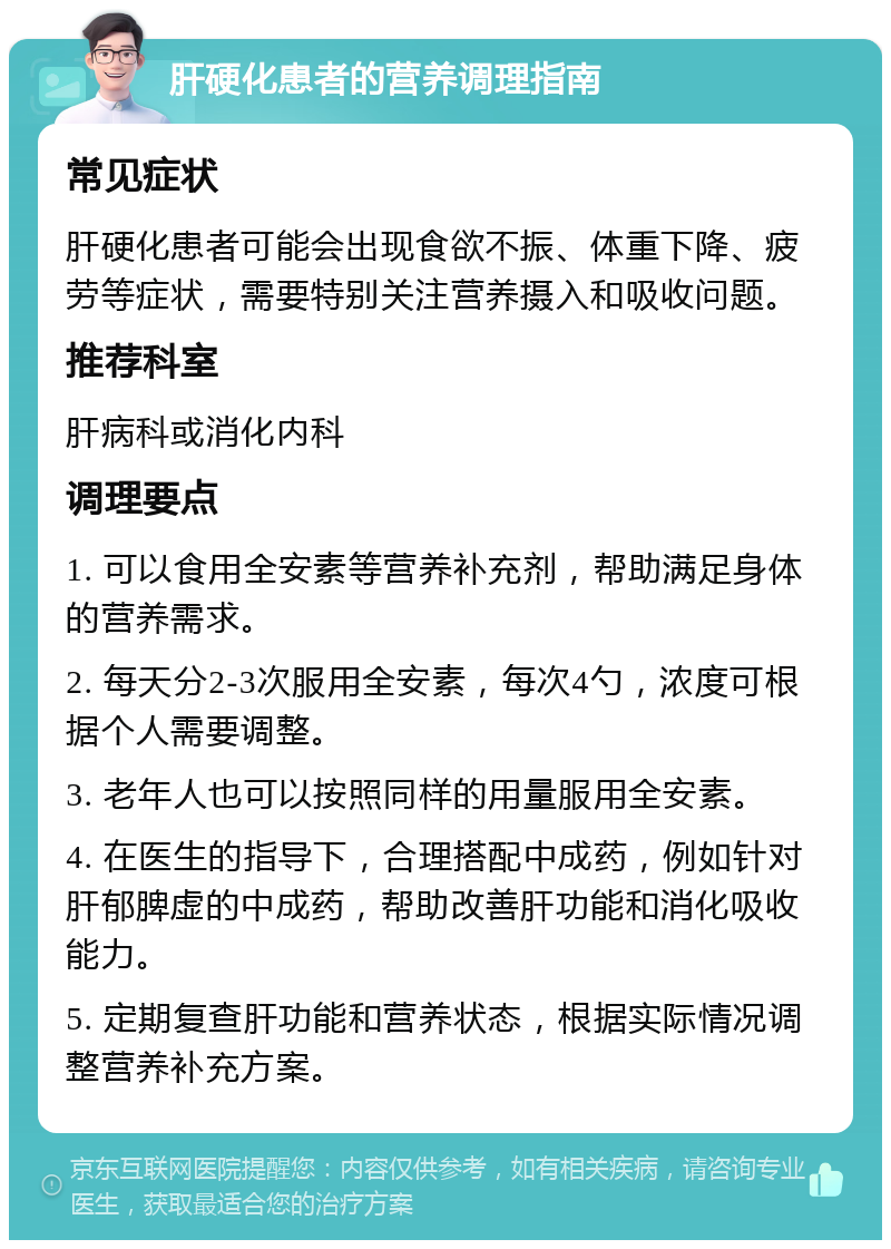 肝硬化患者的营养调理指南 常见症状 肝硬化患者可能会出现食欲不振、体重下降、疲劳等症状，需要特别关注营养摄入和吸收问题。 推荐科室 肝病科或消化内科 调理要点 1. 可以食用全安素等营养补充剂，帮助满足身体的营养需求。 2. 每天分2-3次服用全安素，每次4勺，浓度可根据个人需要调整。 3. 老年人也可以按照同样的用量服用全安素。 4. 在医生的指导下，合理搭配中成药，例如针对肝郁脾虚的中成药，帮助改善肝功能和消化吸收能力。 5. 定期复查肝功能和营养状态，根据实际情况调整营养补充方案。